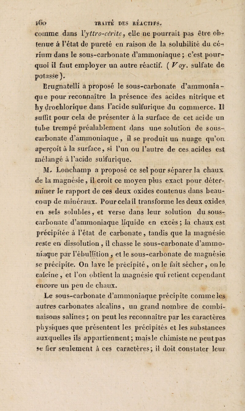 lÊh TRAITE DES RÉACTIFS. comme dans Vyttro-cérite, elle ne pourrait pas être ob¬ tenue à l’état de pureté en raison de la solubilité du cé¬ rium dans le sons-carbonate d’ammoniaque ; c’est pour¬ quoi il faut employer un autre réactif. ( V oy. sulfate de potasse). Brugnatelli a proposé le sous-carbonate d’ammonia¬ que pour reconnaître la présence des acides nitrique et bydroehlorique dans Facide sulfurique du commerce. Il saint pour cela de présenter à la surface de cet acide un tube trempé préalablement dans une solution de sous- carbonate d’ammoniaque , il se produit un nuage qu’on aperçoit à la surface, si l’un ou l’autre de ces acides est mélangé à l’acide sulfurique. M# Lonchamp a proposé ce sel pour séparer la chaux àe ta magnésie, il croit ce moyen plus exact pour déter¬ miner le rapport de ces deux oxides contenus dans beau¬ coup de minéraux. Pour celail transforme les deux oxides en sels solubles, et verse dans leur solution du sous- carbonate d’ammoniaque liquide en excès; la chaux est précipitée à l’état de carbonate, tandis que la magnésie reste en dissolution, il chasse le sous-carbonate d’ammo¬ niaque par PébuIIilion, et le sous-carbonate de magnésie se précipite. On lave le précipité, on le fait sécher, on le calcine , et l’on obtient la magnésie qui retient cependant encore un peu de chaux. Le sous-carbonate d’ammoniaque précipite comme les autres carbonates alcalins, un grand nombre de combi¬ naisons salines ; on peut les reconnaître par les caractères physiques que présentent les précipités et les substances auxquelles ils appartiennent; mais le chimiste ne peut pas se fier seulement à ces caractères; il doit constater leur