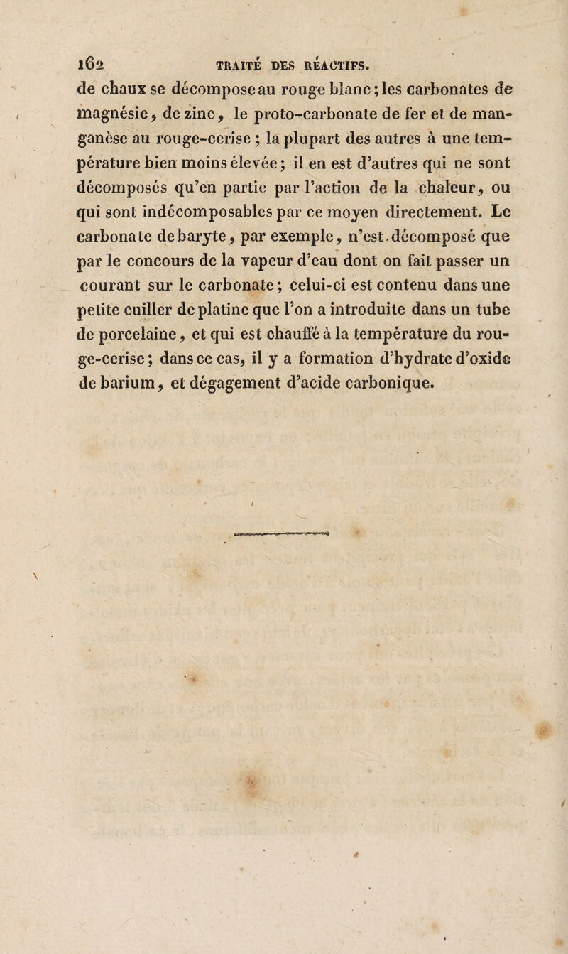 de chaux se décomposeau rouge blanc;les carbonates de magnésie9 de zinc, le proto-carbonate de fer et de man¬ ganèse au rouge-cerise ; la plupart des autres à une tem¬ pérature bien moins élevée ; il en est d’autres qui ne sont décomposés qu’en partie par l’action de la chaleur, ou qui sont indécomposables par ce moyen directement. Le carbonate de baryte, par exemple, n’est, décomposé que par le concours de la vapeur d’eau dont on fait passer un courant sur le carbonate; celui-ci est contenu dans une petite cuiller de platine que l’on a introduite dans un tube de porcelaine, et qui est chauffé à la température du rou¬ ge-cerise ; dans ce cas, il y a formation d’hydrate d’oxide de barium, et dégagement d’acide carbonique.