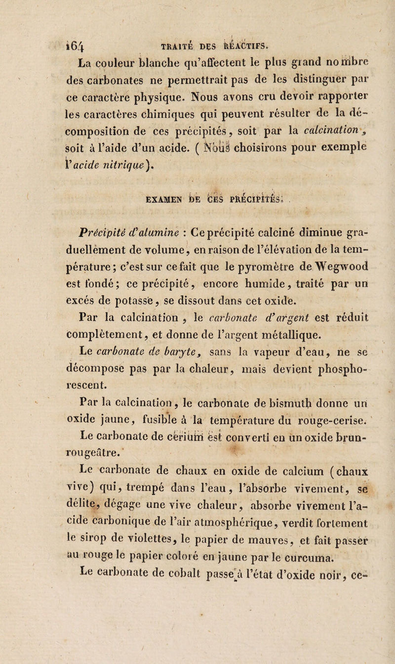 La couleur blanche qu’affectent le plus grand nouibre des carbonates ne permettrait pas de les distinguer par ce caractère physique. Nous avons cru devoir rapporter les caractères chimiques qui peuvent résulter de la dé¬ composition de ces précipités, soit par la calcination s soit à l’aide d’un acide. ( Nbiil choisirons pour exemple V acide nitrique). EXAMEN foE CES PRECIpItÉs; , Précipité cCalumine : Ce précipité calciné diminue gra¬ duellement de volume, en raison de l’élévation de la tem¬ pérature; c’est sur ce fait que le pyromètre de Wegwood est fondé; ce précipité, encore humide, traité par un excès de potassé, se dissout dans cet oxide. Par la calcination , le carbonate d’argent est réduit complètement, et donne de l’argent métallique. Le carbonate de baryte, sans la vapeur d’eau, ne se décompose pas par la chaleur, mais devient phospho¬ rescent. Par la calcination, le carbonate de bismuth donne un oxide jaune, fusible à la température du rouge-cerise. Le carbonate de cèriuiri est converti en un oxide brun- rougeâtre. Le carbonate de chaux en oxide de calcium (chaux vive) qui, trempé dans l’eau, l’absorbe vivement, se délite, dégage une vive chaleur, absorbe vivement l’a¬ cide carbonique de l’air atmosphérique, verdit fortement le sirop de violettes, le papier de mauves, et fait passer au rouge le papier coloré en jaune par le curcuma. Le carbonate de cobalt passera l’état d’oxide noir, cc-=
