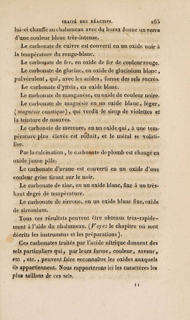 iui-ci chauffe au chalumeau avec du borax donne un verre d’une couleur bleue très-intense. Le carbonate de cuivre est converti en un oxide noir à la température du rouge-blanc. Le carbonate de fer, en oxide de fer de copieur rouge. Le carbonate de glucine, en oxide de glucinium blanc, pulvérulent, qui, avec les acides, forme des sels sucrés. Le carbonate d’yttria, en oxide blanc. Le carbonate de manganèse, en oxide de couleur noire. Le carbonate de magnésie en un oxide blanc, léger, ( magnésie caustique), qui verdit de sirop de violettes et la teinture de mauves. Le carbonate de mercure, en un oxide qui, à une tem- péralure plus élevée est réduit, et le métal se volati¬ lise. Par la calcination , le carbonate de plomb est changé en oxide jaune pâle. Le carbonate d’urane est converti en un oxide d’une couleur grise tirant sur le noir. Le carbonate de zinc, en un oxide blanc, fixe à un très- haut degré de température. Le carbonate de zircone, en un oxide blanc fixe, oxide de zirconium. Tous ces résultats peuvent être obtenus très-rapide¬ ment à l’aide du chalumeau. ( Voyez le chapitre où sont décrits les instrumens et les préparations). Ces carbonates traités par l’acide nitrique donnent des sels particuliers qui, parleurs forme, couleur, saveur, etc , etc., peuvent faire reconnaître les oxides auxquels ils appartiennent. Nous rapporterons ici les caractères les plu* saillans de ces sels.