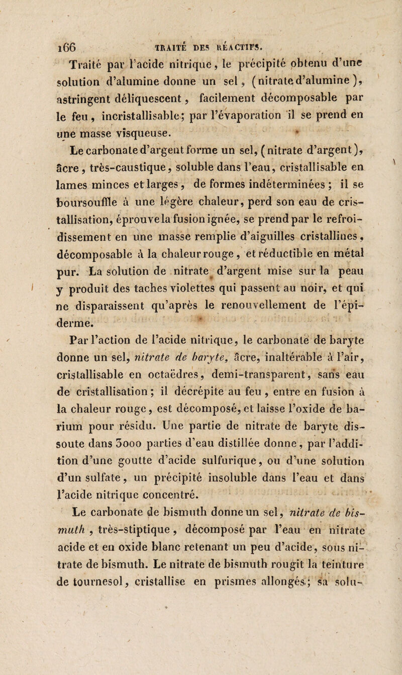 Traité par l’acide nitrique, le précipité obtenu d’une solution d’alumine donne un sel, ( nitrate d’alumine ), astringent déliquescent, facilement décomposable par le feu , incristallisable ; par l’évaporation il se prend en une masse visqueuse. Le carbonate d’argent forme un sel, (nitrate d’argent), âcre, très-caustique, soluble dans l’eau, cristaîlisable en lames minces et larges, de formes indéterminées ; il se boursouffle à une légère chaleur, perd son eau de cris¬ tallisation, éprouvela fusion ignée, se prend par le refroi¬ dissement en une masse remplie d’aiguilles cristallines, décomposable à la chaleur rouge , et réductible en métal pur. La solution de nitrate d’argent mise sur la peau y produit des taches violettes qui passent au noir, et qui ne disparaissent qu’après le renouvellement de l’épi¬ derme. Par l’action de l’acide nitrique, le carbonate de baryte donne un sel, nitrate de baryte, âcre, inaltérable à l’air, cristaîlisable en octaèdres, demi-transparent, saris eau de cristallisation ; il décrépite au feu , entre en fusion à la chaleur rouge, est décomposé, et laisse l’oxide de ba¬ rium pour résidu. Une partie de nitrate de baryte dis¬ soute dans 5ooo parties d’eau distillée donne, par l’addi¬ tion d’une goutte d’acide sulfurique, ou d’une solution d’un sulfate, un précipité insoluble dans l’eau et dans l’acide nitrique concentré. Le carbonate de bismuth donne un sel, nitrate de bis¬ muth , très-stiptique, décomposé par l’eau en nitrate acide et en oxide blanc retenant un peu d’acide, sous ni¬ trate de bismuth. Le nitrate de bismuth rougit la teinture ■ de tournesol , cristallise en prismes allongés»; sa soin-