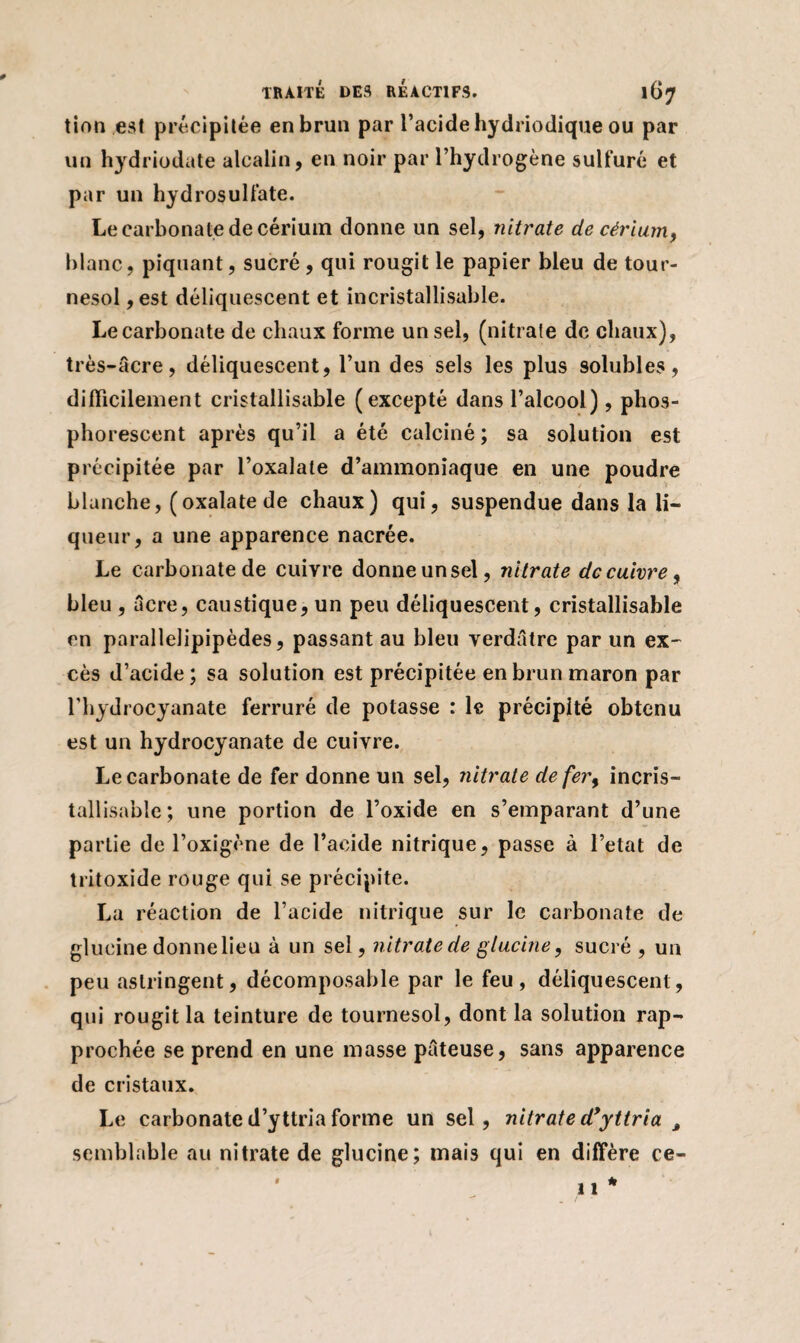 tion est précipitée en brun par l’acide hydriodique ou par un hydriodate alcalin, en noir par l’hydrogène sulfuré et par un hydrosulfate. Le carbonate de cérium donne un sel, nitrate de cérium, blanc, piquant, sucré , qui rougit le papier bleu de tour¬ nesol ,est déliquescent et incristallisable. Le carbonate de chaux forme un sel, (nitrate de chaux), très-âcre, déliquescent, l’un des sels les plus 9olubles, difficilement cristallisable (excepté dans l’alcool), phos¬ phorescent après qu’il a été calciné; sa solution est précipitée par l’oxalate d’ammoniaque en une poudre blanche, (oxalatede chaux) qui, suspendue dans la li¬ queur, a une apparence nacrée. Le carbonate de cuivre donne un sel, nitrate de cuivre, bleu , âcre, caustique, un peu déliquescent, cristallisable en parallelipipèdes, passant au bleu verdâtre par un ex¬ cès d’acide; sa solution est précipitée en brun maron par l’hydrocyanate ferruré de potasse : le précipité obtenu est un hydrocyanate de cuivre. Le carbonate de fer donne un sel, nitrate de fer, incris- tallisable; une portion de l’oxide en s’emparant d’une partie de l’oxigène de l’acide nitrique, passe à l’etat de tritoxide rouge qui se précipite. La réaction de l’acide nitrique sur le carbonate de glucine donnelieu à un sel, nitrate de glucine, sucré , un peu astringent, décomposable par le feu, déliquescent, qui rougit la teinture de tournesol, dont la solution rap¬ prochée se prend en une masse pâteuse, sans apparence de cristaux. Le carbonate d’yttria forme un sel, nitrate dyyttria , semblable au nitrate de glucine; mais qui en diffère ce-