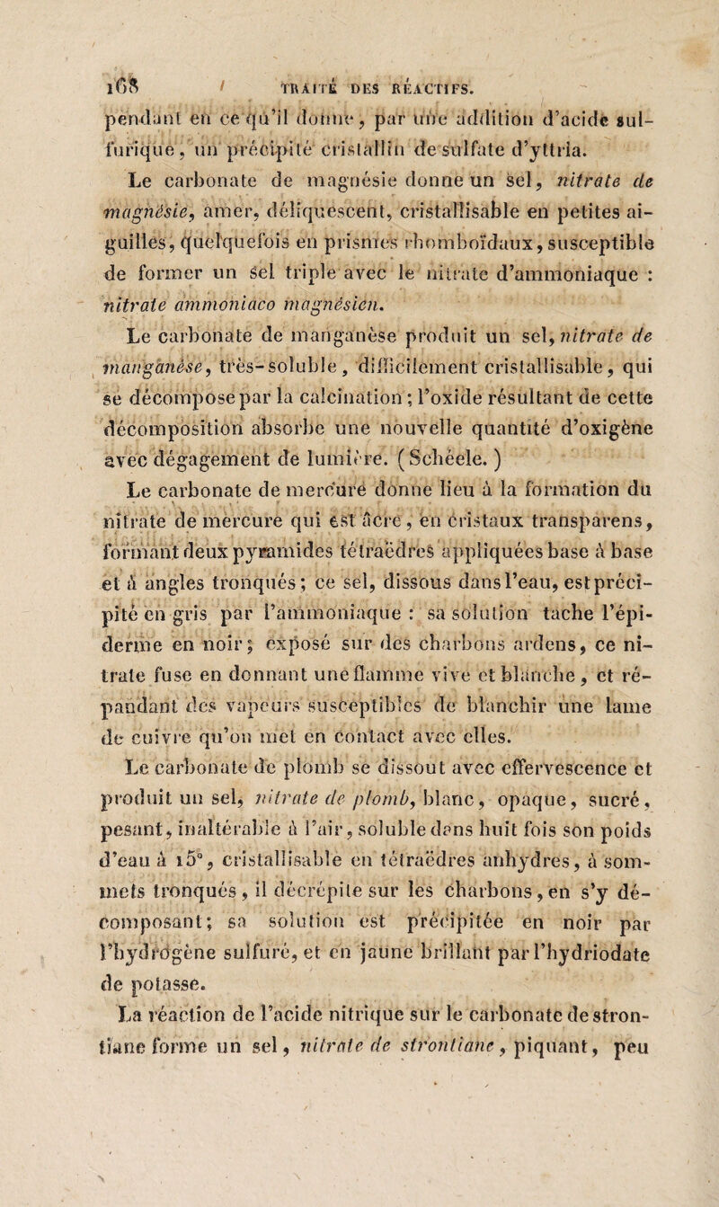 pendant en ce qu’il donne, par une addition d’acide sul¬ furique, un précipité cristallin de sulfate d’yttria. Le carbonate de magnésie donne un sel, nitrate de magnésie, amer, déliquescent, cristallisable en petites ai¬ guilles, quelquefois en prismes rhomboïdaux, susceptible de former un sel triple avec le nitrate d’ammoniaque : nitrate ammoniaco magnésien. Le carbonate de manganèse produit un sely nitrate de manganèse, très-soluble, 'difficilement cristallisable, qui se décompose par la calcination ; l’oxide résultant de cette décomposition absorbe une nouvelle quantité d’oxigène avec dégagement de lumière. (Schéele. ) Le carbonate de mercure donne lieu à la formation du nitrate de mercure qui est âcre, en cristaux transparens, formant deux pyramides tétraèdres appliquées base à base et à angles tronqués; ce sel, dissous dans l’eau, estprcci- pite en gris par l’ammoniaque: sa solution tache l’épi¬ derme en noir; exposé sur des charbons ardens, ce ni¬ trate fuse en donnant une flamme vive et blanche, et ré¬ pandant des vapeurs susceptibles de blanchir une lame de cuivre qu’on met en contact avec elles. Le carbonate de plomb se dissout avec effervescence et produit un sel, nitrate de plomb, blanc, opaque, sucré, pesant, inaltérable ù l’air, soluble dans huit fois son poids d’eau à i5°, cristallisable en tétraèdres anhydres, à som¬ mets tronqués, il décrépite sur les charbons,en s’y dé¬ composant; sa solution est précipitée en noir par l’hydrogène sulfuré, et en jaune brillant par l’hydriodate de potasse. La réaction de l’acide nitrique sur le carbonate destron- tfcme forme un sel, nitrate de strontiahe, piqùant, peu