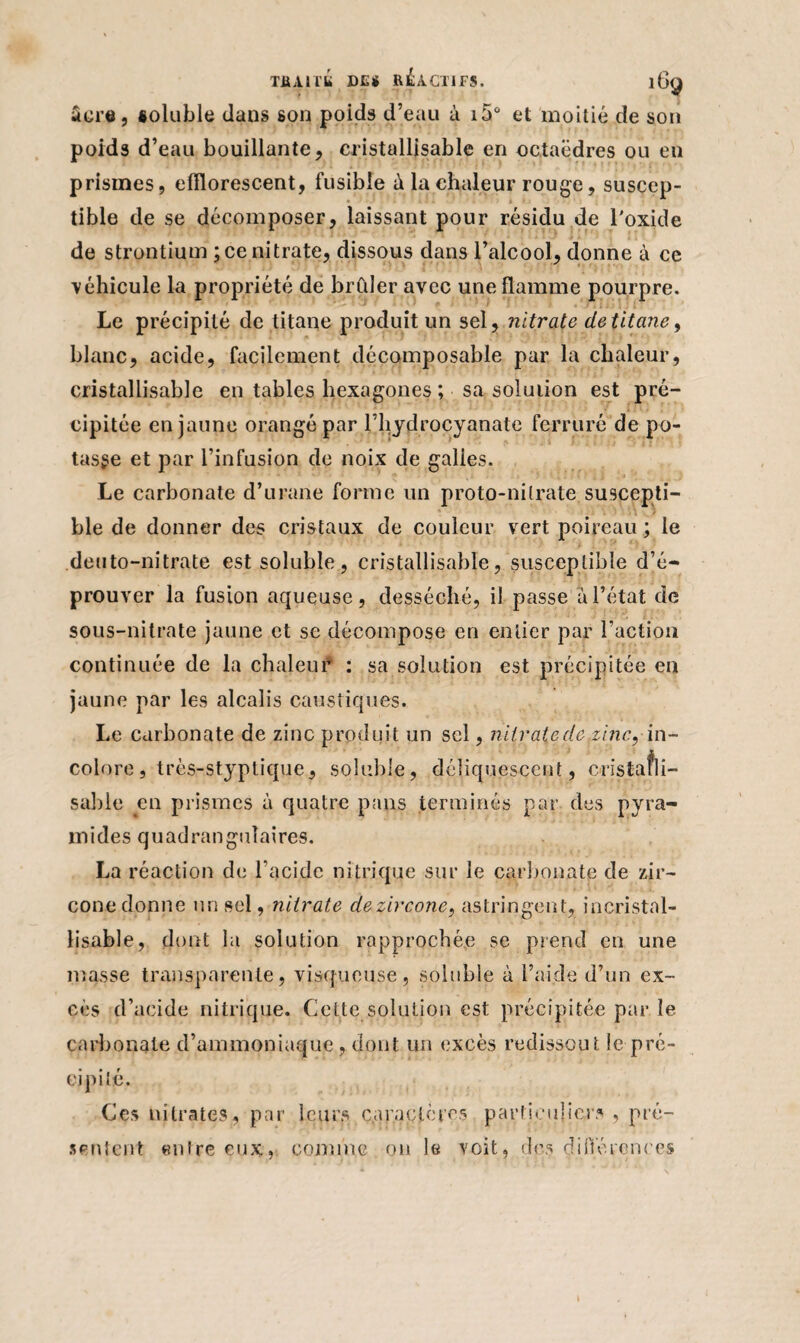 âcre, êoluble dans son poids d’eau à i5ù et moitié de son poids d’eau bouillante, cristallisable en octaèdres ou en prismes, efîlorescent, fusible à la chaleur rouge, suscep¬ tible de se décomposer, laissant pour résidu de l'oxide de strontium ; ce nitrate, dissous dans l’alcool, donne à ce ■véhicule la propriété de brCder avec une flamme pourpre. Le précipité de titane produit un sel, nitrate de titane, blanc, acide, facilement décomposable par la chaleur, cristallisable en tables hexagones; sa solution est pré¬ cipitée en jaune orangé par l’hydrocyanate ferrure de po¬ tasse et par l’infusion de noix de galies. Le carbonate d’urane forme un proto-nitrate suscepti¬ ble de donner des cristaux de couleur vert poireau ; le deuto-nitrate est soluble, cristallisable, susceptible d’é¬ prouver la fusion aqueuse, desséché, il passe a l’état de sous-nitrate jaune et se décompose en entier par l’action continuée de la chaleur : sa solution est précipitée en jaune par les alcalis caustiques. Le carbonate de zinc produi t un sel, nitrate de zinc, in¬ colore , très-styptique, soluble, déliquescent, cristafli- sable en prismes à quatre pans terminés par des pyra¬ mides quadranguîaires. La réaction de l'acide nitrique sur le carbonate de zir- cone donne un sel, nitrate dezircone, astringent, incristnl- lisable, dont la solution rapprochée se prend en une- masse transparente, visqueuse, soluble à l’aide d’un ex¬ cès d’acide nitrique. Celte solution est précipitée par le carbonate d’ammoniaque, dont un excès redissout le pré¬ cipité. Ces nitrates, par leurs caractères particuliers , pré¬ sentent entre eux, comme on le voit, des différences