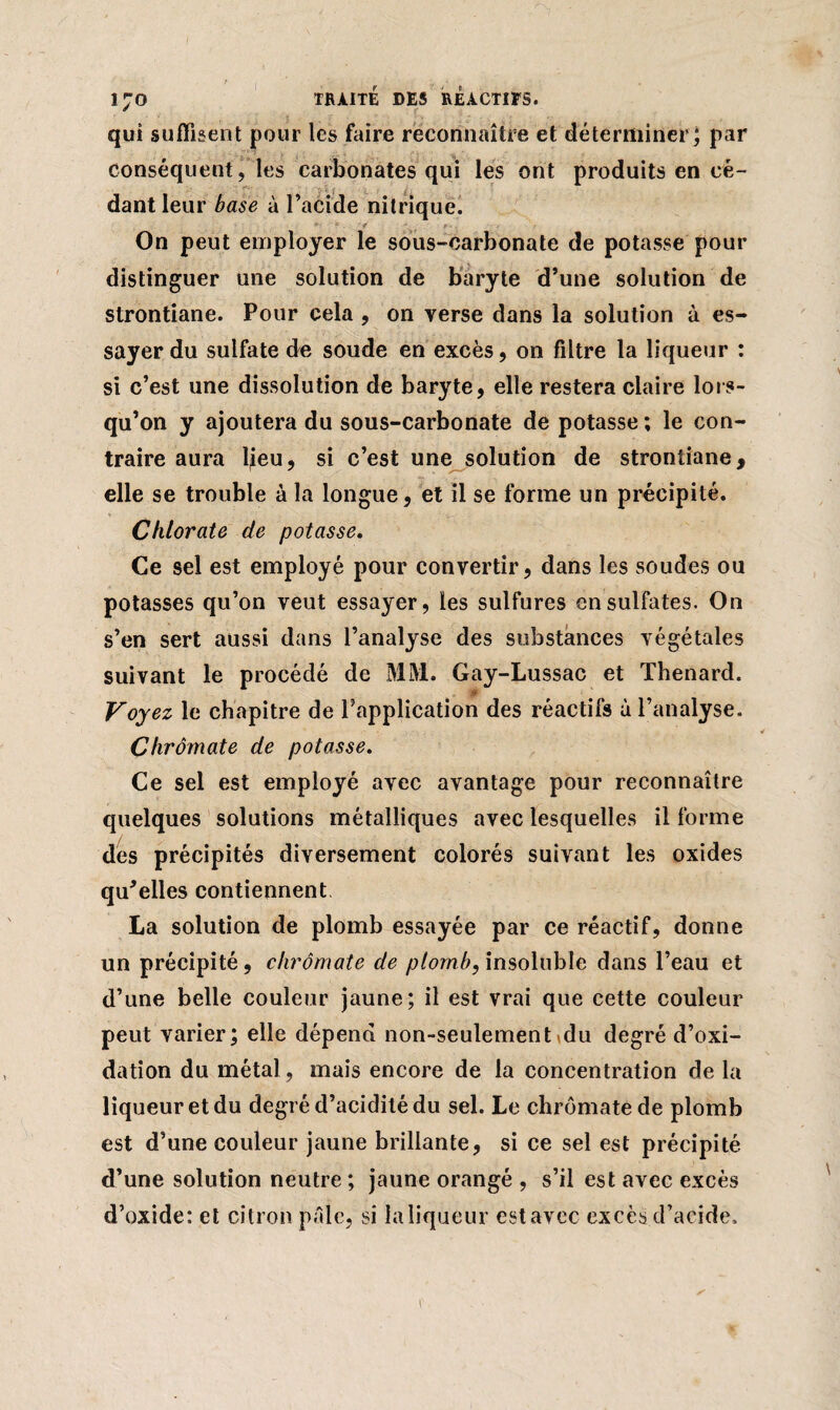 qui suffisent pour les faire reconnaître et déterminer ; par conséquent, les carbonates qui les ont produits en cé¬ dant leur base à l’acide nitrique. On peut employer le sous-carbonate de potasse pour distinguer une solution de baryte d’une solution de strontiane. Pour cela , on yerse dans la solution à es¬ sayer du sulfate de soude en excès, on filtre la liqueur : si c’est une dissolution de baryte, elle restera claire lors¬ qu’on y ajoutera du sous-carbonate de potasse ; le con¬ traire aura lieu, si c’est une solution de strontiane, elle se trouble à la longue, et il se forme un précipité. Chlorate de potasse. Ce sel est employé pour convertir, dans les soudes ou potasses qu’on veut essayer, les sulfures en sulfates. On s’en sert aussi dans l’analyse des substances végétales suivant le procédé de MM. Gay-Lussac et Thénard. Voyez le chapitre de l’application des réactifs à l’analyse. Chrômate de potasse. Ce sel est employé avec avantage pour reconnaître quelques solutions métalliques avec lesquelles il forme des précipités diversement colorés suivant les oxides qu'elles contiennent La solution de plomb essayée par ce réactif, donne un précipité, chrômate de plomb, insoluble dans l’eau et d’une belle couleur jaune; il est vrai que cette couleur peut varier; elle dépend non-seulement<du degré d’oxi- dation du métal, mais encore de la concentration de la liqueur et du degré d’acidité du sel. Le chrômate de plomb est d’une couleur jaune brillante, si ce sel est précipité d’une solution neutre ; jaune orangé , s’il est avec excès d’oxide: et citron pâle, si laliqueur estavec excès d’acide.
