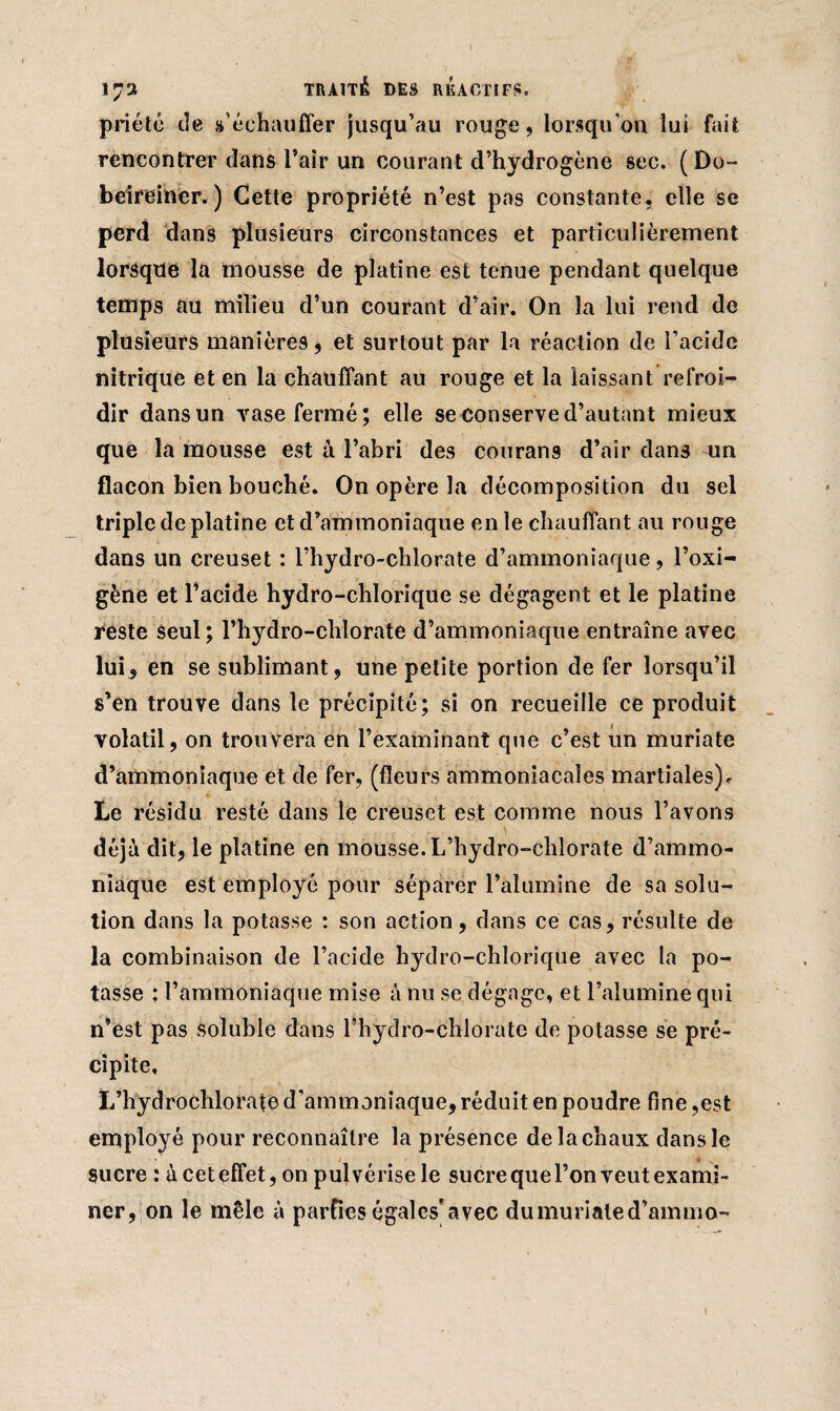 IJ'À TRAITÉ DES RÉACTIFS, priété tîe s’échauffer jusqu’au rouge, lorsqu'on lui fait rencontrer dans l’air un courant d’hydrogène sec. (Do- beireincr. ) Cette propriété n’est pas constante, elle se perd dans plusieurs circonstances et particulièrement lorsque la mousse de platine est tenue pendant quelque temps au milieu d’un courant d’air. On la lui rend de plusieurs manières, et surtout par la réaction de l’acide nitrique et en la chauffant au rouge et la laissant refroi¬ dir dans un yase fermé; elle se conserve d’autant mieux que la mousse est à l’abri des courans d’air dans un flacon bien bouché. On opère la décomposition du sel triple de platine et d’ammoniaque en le chauffant au rouge dans un creuset : l’hydro-chlorate d’ammoniaque, l’oxi- gène et l’acide hydro-chlorique se dégagent et le platine reste seul; l’hydro-chlorate d’ammoniaque entraîne avec lui, en se sublimant, une petite portion de fer lorsqu’il s’en trouve dans le précipité; si on recueille ce produit volatil, on trouvera en l’examinant que c’est un muriate d’ammoniaque et de fer, (fleurs ammoniacales martiales), Le résidu resté dans le creuset est comme nous l’avons déjà dit, le platine en mousse. L’hydro-chlorate d’ammo¬ niaque est employé pour séparer l’alumine de sa solu¬ tion dans la potasse : son action, dans ce cas, résulte de la combinaison de l’acide hydro-chlorique avec la po¬ tasse ; l’ammoniaque mise à nu se dégage, et l’alumine qui n’est pas soluble dans l’hydro-chlorate de potasse se pré¬ cipite, L’hydrochlorafe d’ammoniaque, réduit en poudre fine ,est employé pour reconnaître la présence de la chaux dans le sucre : à ceteffet, on pulvérise le sucre que l’on veut exami¬ ner,on le mêle à parties égales*avec dumurialed’ammo- l