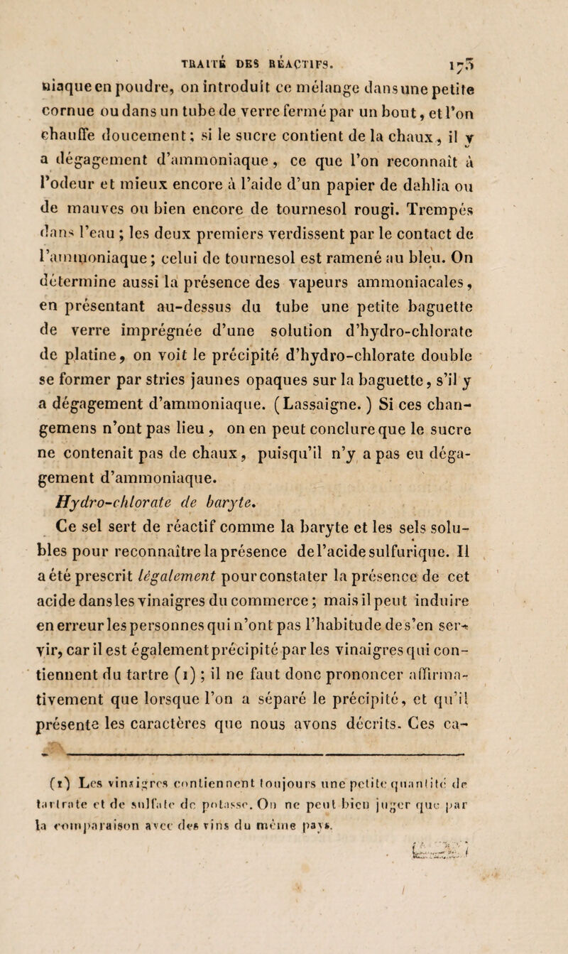niaque en poudre, on introduit ce mélange dans une petite cornue ou dans un tube de verre fermé par un bout, et Ton chauffe doucement; si le sucre contient de la chaux, il v a dégagement d’ammoniaque, ce que l’on reconnaît à l’odeur et mieux encore à l’aide d’un papier de dahlia ou de mauves ou bien encore de tournesol rougi. Trempés dans l’eau ; les deux premiers verdissent par le contact de l’ammoniaque ; celui de tournesol est ramené au bleu. On détermine aussi la présence des vapeurs ammoniacales, en présentant au-dessus du tube une petite baguette de verre imprégnée d’une solution d’hydro-chlorate de platine, on voit le précipité d’hydro-chlorate double se former par stries jaunes opaques sur la baguette, s’il y a dégagement d’ammoniaque. (Lassaigne. ) Si ces chan- gemens n’ont pas lieu , on en peut conclure que le sucre ne contenait pas de chaux, puisqu’il n’y a pas eu déga¬ gement d’ammoniaque. Hyclro-chlorate de baryte. Ce sel sert de réactif comme la baryte et les sels solu- « blés pour reconnaître la présence de l’acide sulfurique. Il a été prescrit légalement pour constater la présence de cet acide dans les vinaigres du commerce ; mais il peut induire en erreur les personnes qui n’ont pas l’habitude des’en ser^ vir, car il est également précipité par les vinaigres qui con¬ tiennent du tartre (i) ; il ne faut donc prononcer affirma¬ tivement que lorsque l’on a séparé le précipité, et qu’il présente les caractères que nous avons décrits. Ces ca~ (0 Les vinaigres contiennent toujours une petite quantité de tarir»te et de sulfate de potasse. On ne peut bien juger que par la comparaison avec de* vins du même pays. I