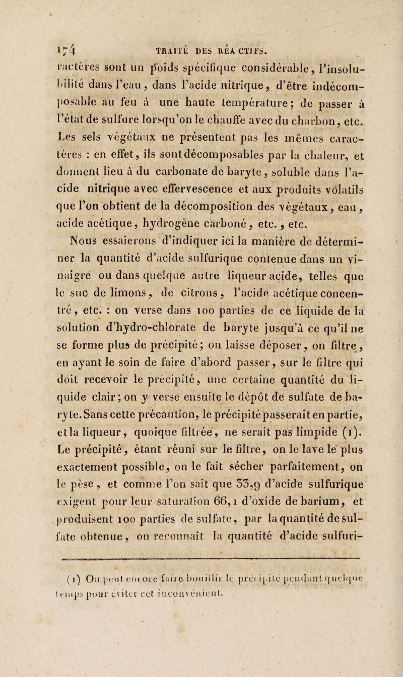 4 1 7 4 TRAITÉ DLS R É A CT J F S. factures sont un poids spécifique considérable, l'insolu¬ bilité dans beau, dans l’acide nitrique, d’être indécom¬ posable au feu à une haute température; de passer ù l’état de sulfure lorsqu’on le chauffe avec du charbon, etc. Les sels végétaux ne présentent, pas les mêmes carac¬ tères : en effet, ils sontdécomposables par la chaleur, et donnent lieu à du carbonate de baryte, soluble dans l’a¬ cide nitrique avec effervescence et aux produits volatils que l’on obtient de la décomposition des végétaux, eau , acide acétique, hydrogène carboné, etc., etc. Nous essaierons d’indiquer ici la manière de détermi¬ ner la quantité d’acide sulfurique contenue dans un vi¬ naigre ou dans quelque autre liqueur acide, telles que le suc de limons, de citrons, l’acide acétique concen¬ tré , etc. : on verse dans îoo parties de ce liquide de la solution d’hydro-chlorate de baryte jusqu’à ce qu’il ne se forme plus de précipité; on laisse déposer, on filtre, en ayant le soin de faire d’abord passer, sur le filtre qui doit recevoir le précipité, une certaine quantité du li¬ quide clair; on y verse ensuite le dépôt de sulfate de ba¬ ryte. Sans cette précaution, le précipité passerait en partie, et la liqueur, quoique filtrée, ne serait pas limpide (i). Le précipité, étant réuni sur le filtre, on le lave le plus exactement possible, on le fait sécher parfaitement, on le pèse , et comme l’on sait que 55,9 d’acide sulfurique exigent pour leur saturation 66, î d’oxide de barium, et produisent îoo parties de sulfate, par la quantité de sul¬ fate obtenue, on reconnaît la quantité d’acide sulfuri- (i) On peut ont oie faire bouillir ie préi ipjlé pendant <j ucbjuc temps pour c\ ilcr cet inconvénient.