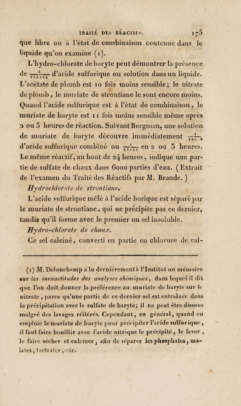 que libre ou à l’état de combinaison contenue dans le liquide qu’on examine (1). L’hydro-chlorate de baryte peut démontrer la présence de —Vrr d’acide sulfurique ou solution dans un liquide. L’acétate de plomb est 10 fois moins sensible; le nitrate de plomb, le muriate de strontiane le sont encore moins. Quand l’acide sulfurique est à l’état de combinaison, le muriate de baryte est 11 fois moins sensible même après 2 ou 3 heures de réaction. Suivant Bergman, une solution de muriate de baryte découvre immédiatement —jR d’acide sulfurique combiné ou —\tî en 2 ou 3 heures. Le même réactif, au bout de 24 heures, indique une par¬ tie de sulfate de chaux dans 6000 parties d’eau. (Extrait de l’examen du Traité des Réactifs par M. Brande. ) Hydrochlorate de strontiane,- L’acide sulfurique mêlé à l’acide borique est séparé par le muriate de strontiane, qui ne précipite pas ce dernier, tandis qu’il forme avec le premier un sel insoluble. Hydro-chlorate de chaux. Ce sel calciné, converti en partie en chlorure de cal- (1) M. Delonchamp a lu dernièrement à l’Institut un mémoire sur les inexactitudes des analyses chimiques, dans lequel il dit que l’on doit donner la préférence au muriate de baryte sur le nitrate , parce qu’une partie de ce dernier sel est entraînée dans la précipitation avec le sulfate de baryte; il ne peut être dissous malgré des lavages réitérés. Cependant, en général, quand on emploie le muriate de baryte pour précipiter l’acide sulfurique , il faut faire bouillir avec l’acide nitrique le précipité, le laver , le faire sécher et calciner, afin de séparer les phosphates, nia- lates, tartralcs , e le. /