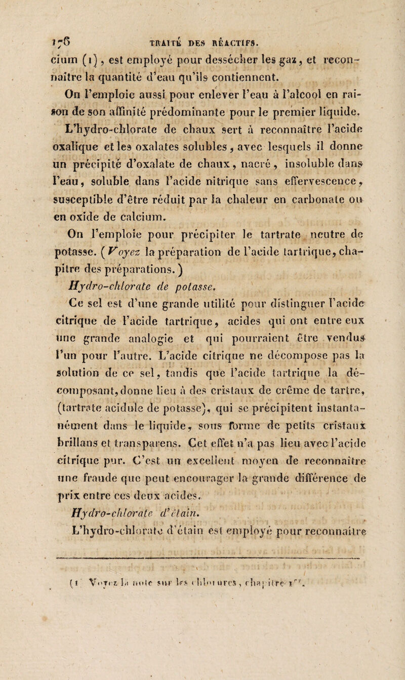 \ » N ' .% • • -r i;6 TRAITE DES REACTIFS. cium (1], est employé pour dessécher les gaz, et recon¬ naître la quantité d’eau qu’ils contiennent. On r emploie aussi pour enlever l’eau a l’alcool en rai» »on de son affinité prédominante pour le premier liquide. L’hydro-chlorate de chaux sert à reconnaître l’acide oxalique et les oxalates solubles, avec lesquels il donne un précipité d’oxalate de chaux, nacré, insoluble dans l’eau, soluble dans l’acide nitrique sans effervescence, susceptible d’être réduit par la chaleur en carbonate ou en oxide de calcium. On l’emploie pour précipiter le tartrate neutre de potasse. yV oyez la préparation de l’acide lartrique, cha¬ pitre des préparations.) Hydro-chlorate de potasse. Ce sel est d’une grande utilité pour distinguer l’acide citrique de l’acide tartrique, acides qui ont entre eux une grande analogie et qui pourraient être vendus l’un pour l’autre. L’acide citrique ne décompose pas la solution de ce sel, tandis que l’acide tartrique la dé¬ composant, donne lieu à des cristaux de crème de tartre, (tartrate acidulé de potasse), qui se précipitent instanta¬ nément dans le liquide, sous forme de petits cristaux brillans et Irons pare ns. Cet effet n’a pas lieu avec l’acide citrique pur. C’est un excellent moyen de reconnaître une fraude que peut encourager la grande différence de prix entre ces deux acides. Hydro-chlorale d* étain. L’hydro-chlorate d’étain est employé pour reconnaître (1 V<*Tr£ b« unie sur 1rs < libw tires, rha'-rlre-iri‘.