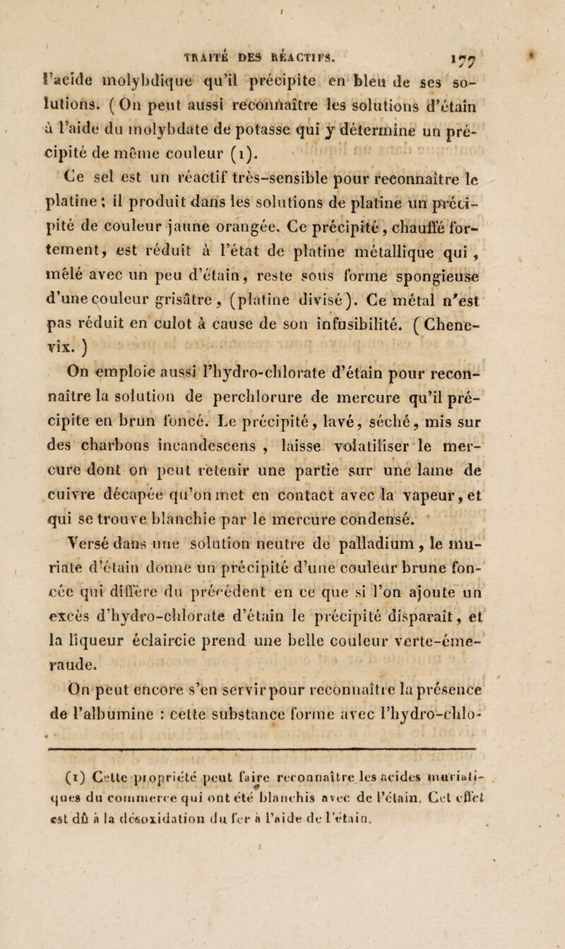 TRAITÉ DES REACTIFS. I77 l’acide molybdique qu’il précipite en bleu de ses so¬ lutions. (On peut aussi reconnaître les solutions d’étain à l’aide du molybdate de potasse qui j détermine un pré¬ cipité de même couleur (i). Ce sel est un réactif très-sensible pour reconnaître le platine ; il produit dans les solutions de platine un préci¬ pité de couleur jaune orangée. Ce précipité, chauffé for¬ tement, est réduit à l’état de platine métallique qui , mêlé avec un peu d’étain, reste sous forme spongieuse d’une couleur grisâtre, (platine divisé). Ce métal n'est pas réduit en culot à cause de son infusibilité. ( Chene- vix. ) On emploie aussi l’hydro-chlorate d’étain pour recon¬ naître la solution de perclilorure de mercure qu’il pré¬ cipite en brun foncé. Le précipité, lavé, séché, mis sur des charbons incandcscens , laisse volatiliser le mer¬ cure dont on peut retenir une partie sur une lame de cuivre décapée qu’on met en contact avec la vapeur, et qui se trouve blanchie par le mercure condensé. Versé dans une solation neutre de palladium, le mu- riate d’étain donne un précipité d’une couleur brune fon¬ cée qui diffère du précédent en ce que si l’on ajoute un excès d’hydro-chlorate d’étain le précipité disparaît, et la liqueur éclaircie prend une belle couleur verte-éme¬ raude. Ou peut encore s’en servir pour reconnaître la présence de l’albumine : cette substance forme avec l’hydro-chlo- (ï) Cette propriété peut faire reconnaître les acides muriati¬ ques du commerce qui ont été blanchis avec de l’étain. Cet effet est dû à la clcsoxidation du fer à l’aide de l’étain.