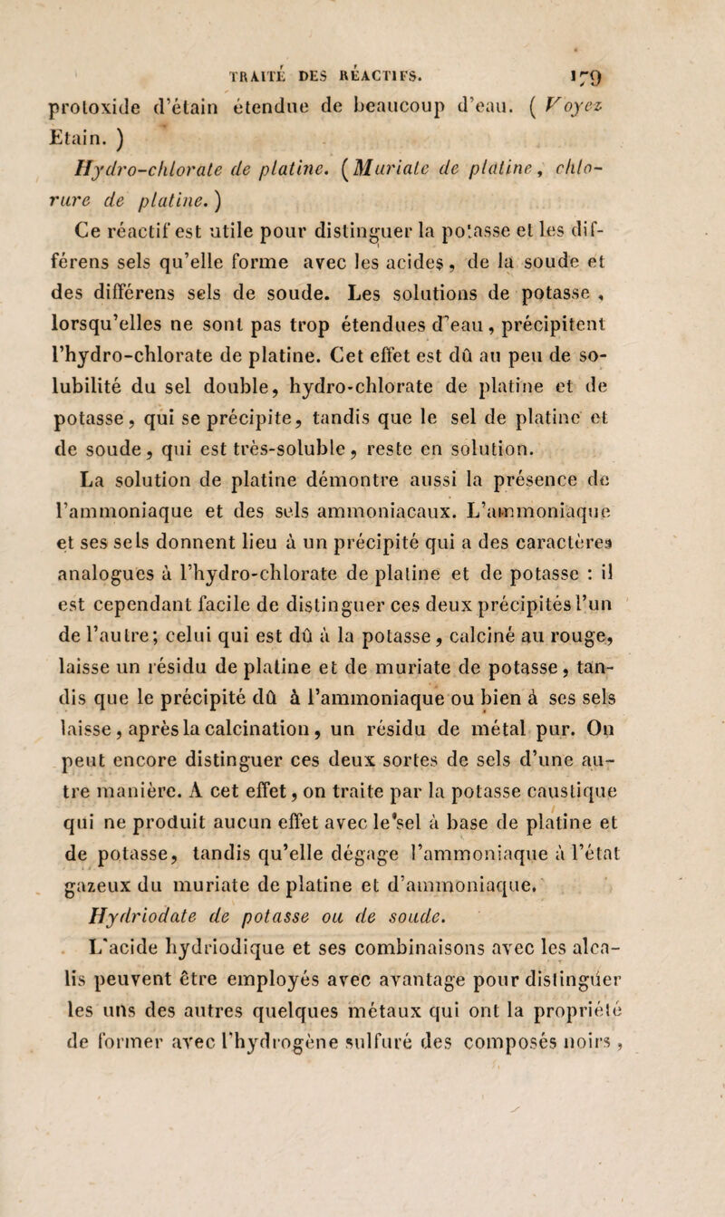 protoxide d’étain étendue de beaucoup d’eau. ( Voyez Etain. ) Hydro-chlorate de platine. ( Mariale de platine, chlo¬ rure de platine. ) Ce réactif est utile pour distinguer la potasse et les dif- férens sels qu’elle forme avec les acides, de la soude et des différens sels de soude. Les solutions de potasse , lorsqu’elles ne sont pas trop étendues d’eau, précipitent l’hydro-clilorate de platine. Cet effet est dû au peu de so¬ lubilité du sel double, hydro-chlorate de platine et de potasse, qui se précipite, tandis que le sel de platine et de soude, qui est très-soluble, reste en solution. La solution de platine démontre aussi la présence de l’ammoniaque et des sels ammoniacaux. L’ammoniaque et ses sels donnent lieu à un précipité qui a des caractères analogues à l’hydro-chlorate de platine et de potasse : il est cependant facile de distinguer ces deux précipités l’un de l’autre; celui qui est dû à la potasse, calciné au rouge, laisse un résidu de platine et de muriate de potasse, tan¬ dis que le précipité dû à l’ammoniaque ou bien à ses sels laisse, après la calcination, un résidu de métal pur. On peut encore distinguer ces deux sortes de sels d’une au¬ tre manière. A cet effet, on traite par la potasse caustique qui ne produit aucun effet avec le'sel à hase de platine et de potasse, tandis qu’elle dégage l’ammoniaque à l’état gazeux du muriate de platine et d’ammoniaque. Hydriodate de potasse ou de soude. L'acide hydriodique et ses combinaisons avec les alca¬ lis peuvent être employés avec avantage pour distinguer les uns des autres quelques métaux qui ont la propriété de former arec l'hydrogène sulfuré des composés noirs,