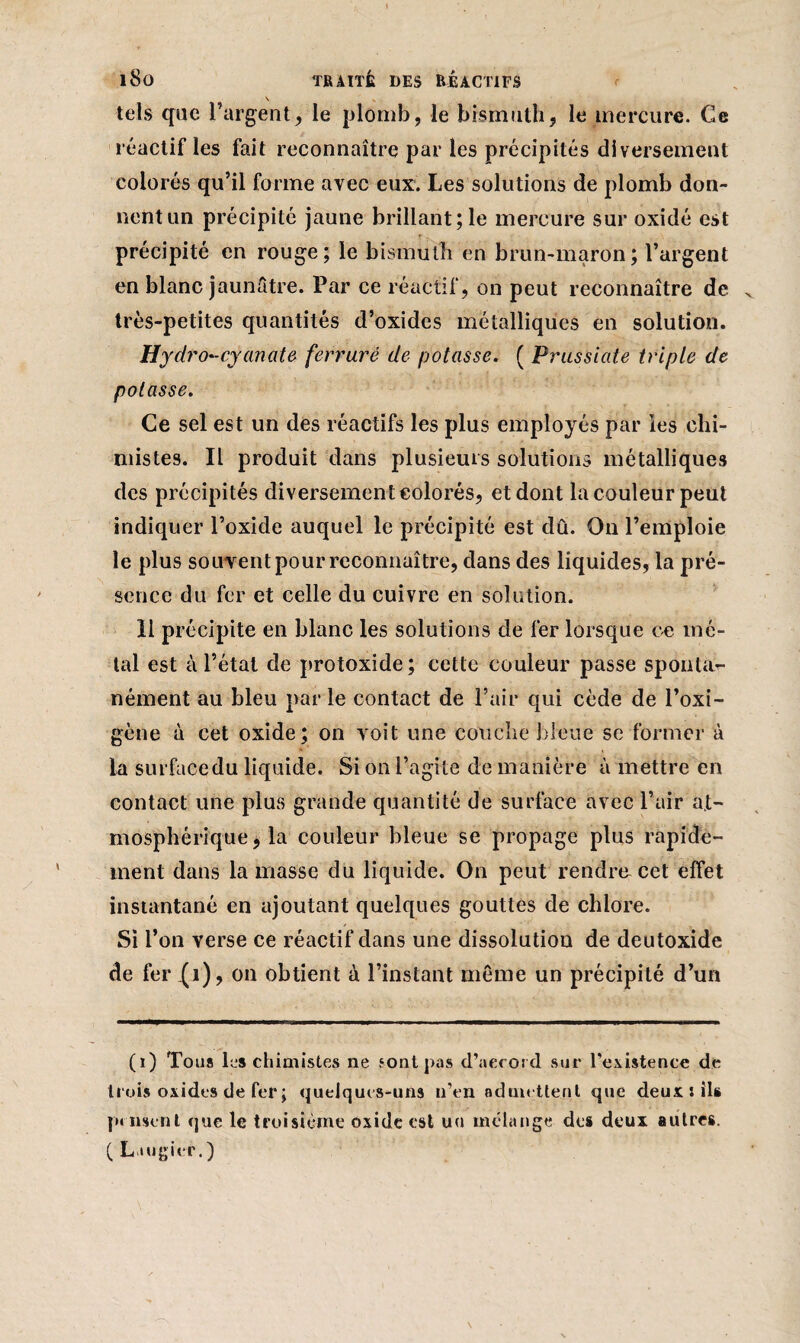 tels que l’argent, le plomb, le bismuth, le mercure. Ce réactif les fait reconnaître par les précipités diversement colorés qu’il forme avec eux. Les solutions de plomb don¬ nent un précipité jaune brillant; le mercure sur oxidé est précipité en rouge; le bismuth en brun-maron; l’argent en blanc jaunâtre. Par ce réactif, on peut reconnaître de très-petites quantités d’oxides métalliques en solution. Hydro'-cyanate ferrure de potasse. ( Prussiate triple de potasse. Ce sel est un des réactifs les plus employés par les chi¬ mistes. Il produit dans plusieurs solutions métalliques des précipités diversement colorés, et dont la couleur peut indiquer l’oxide auquel le précipité est dû. On l’emploie le plus souvent pour reconnaître, dans des liquides, la pré¬ sence du fer et celle du cuivre en solution. Il précipite en blanc les solutions de fer lorsque ce mé¬ tal est à l’état de protoxide; cette couleur passe sponlar- nément au bleu parle contact de l’air qui cède de l’oxi- gène à cet oxide; on voit une couche bleue se former à la surfücedu liquide. Si on l’agite de manière à mettre en contact une plus grande quantité de surface avec l’air at¬ mosphérique, la couleur bleue se propage plus rapide¬ ment dans la masse du liquide. On peut rendre cet effet instantané en ajoutant quelques gouttes de chlore. Si l’on verse ce réactif dans une dissolution de deutoxide de fer (1), on obtient à l’instant même un précipité d’un (i) Tous les chimistes ne sont pas d’accord sur l’existence de trois oxides de fer ; quelques-uns n’en admettent que deux: ils pensent que le troisième oxide cal un mélange des deux autres. ( Laugier.)