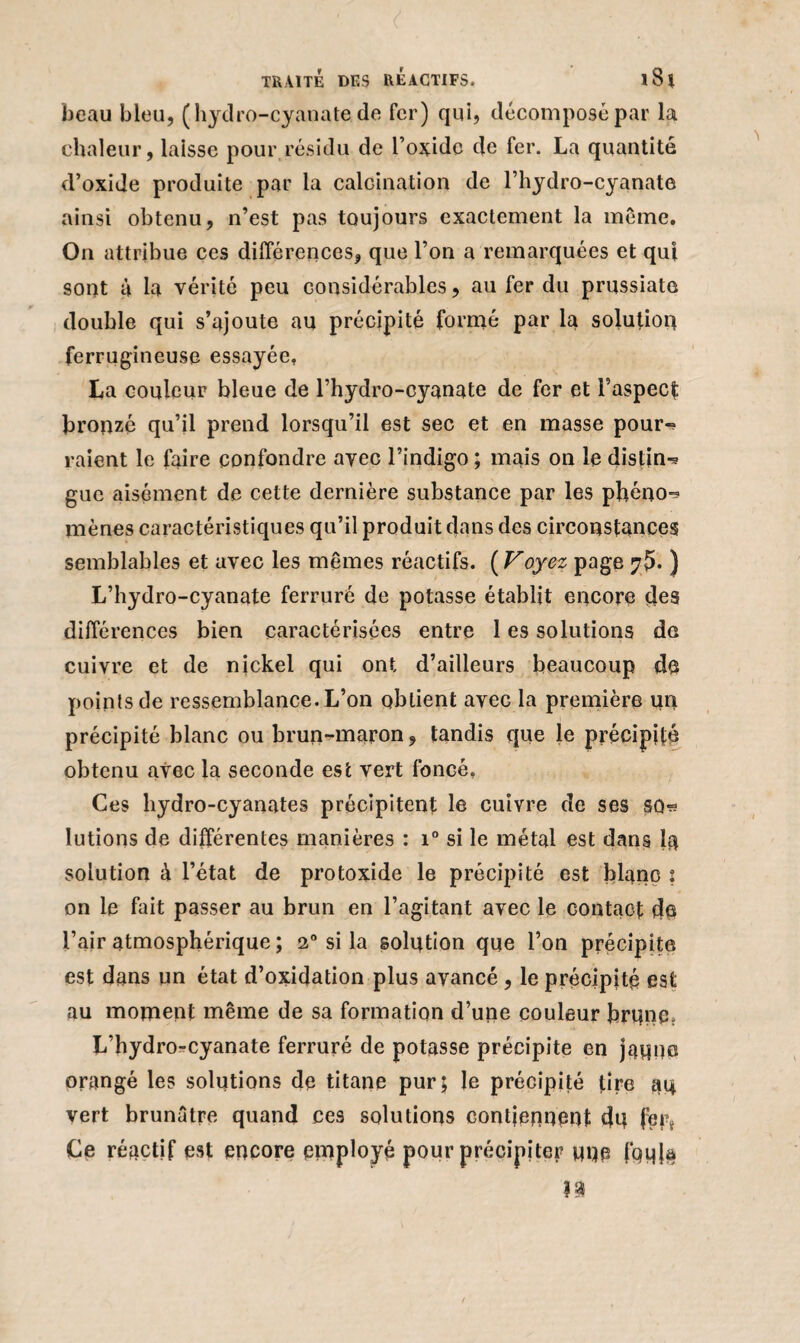 beau bleu, (hydro-cyanatede fer) qui, décomposé par la chaleur, laisse pour résidu de l’oxide de fer. La quantité d’oxide produite par la calcination de l’hydro-cyanate ainsi obtenu, n’est pas toujours exactement la même. On attribue ces différences, que l’on a remarquées et qui sont à la vérité peu considérables, au fer du prussiate double qui s’ajoute au précipité formé par la solution ferrugineuse essayée. La couleur bleue de l’hydro-cyanate de fer et F aspect bronzé qu’il prend lorsqu’il est sec et en masse pour-» raient le faire confondre avec l’indigo ; mais on le distin^ gue aisément de cette dernière substance par les phéno-? mènes caractéristiques qu’il produit dans des circonstances semblables et avec les mêmes réactifs. ( Voyez page ) L’hydro-cyanate ferruré de potasse établit encore des différences bien caractérisées entre 1 es solutions de cuivre et de nickel qui ont d’ailleurs beaucoup de points de ressemblance. L’on obtient avec la première un précipité blanc ou brun-rnaron, tandis que le précipité obtenu avec la seconde est vert foncé, Ces hydro-cyanates précipitent le cuivre de ses SD-s lutions de différentes manières : i° si le métal est dans la solution à l’état de protoxide le précipité est blanc s on le fait passer au brun en l’agitant avec le contact de l’air atmosphérique ; 2° si la solution que l’on précipite est dans un état d’oxidation plus avancé , le précipité est au moment même de sa formation d’une couleur brune. L’hydrorcyanate ferruré de potasse précipite en jaune orangé les solutions de titane pur; le précipité tire au vert brunâtre quand ces solutions contiennent du fer* Ce réactif est encore employé pour précipiter une foula