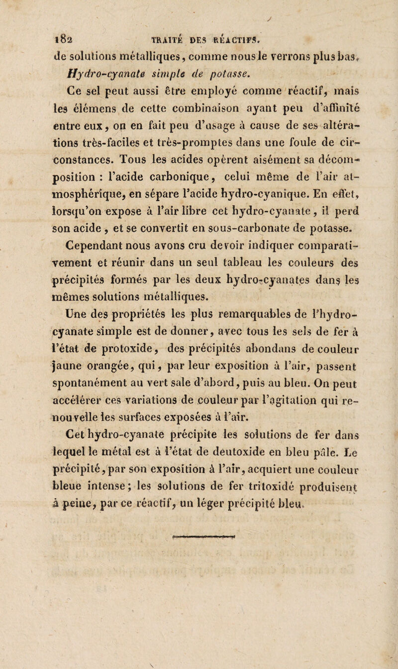 J 182 TRAITÉ DES REACTIFS. de solations métalliques, comme nousle verrons plus bas, Hydro -cyanate simple de potasse. Ce sel peut aussi être employé comme réactif, mais les éiémens de cette combinaison ayant peu d’affmité entre eux, 011 en fait peu d’usage à cause de ses altéra¬ tions très-faciles et très-promptes dans une foule de cir¬ constances. Tous les acides opèrent aisément sa décom¬ position : l’acide carbonique, celui même de l’air at¬ mosphérique, en sépare l’acide hydro-cyanîque. En effet, lorsqu’on expose à l’air libre cet hydro-cyanate, il perd son acide , et se convertit en sous-carbonate de potasse. Cependant nous avons cru devoir indiquer comparati¬ vement et réunir dans un seul tableau les couleurs des précipités formés par les deux hydro^cyanates dans les mêmes solutions métalliques. Une des propriétés les plus remarquables de l’hydro- cyanate simple est de donner, avec tous les sels de fer à l’état de protoxide, des précipités abondans de couleur jaune orangée, qui, par leur exposition à l’air, passent spontanément au vert sale d’abord, puis au bleu. On peut accélérer ces variations de couleur par l’agitation qui re¬ nouvelle les surfaces exposées à l’air. Cet hydro-cyanate précipite les solutions de fer dans lequel le métal est à l’état de deutoxide en bleu pâle. Le précipité,par son exposition à l’air, acquiert une couleur bleue intense; les solutions de fer tritoxidé produisent à peine, parce réactif, un léger précipité bleu. \