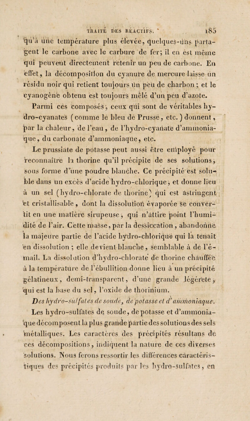 'qu’à une température plus élevée, quelques-uns parta¬ gent le carbone avec le carbure de fer; il en est même qui peuvent directement retenir un peu de carbone. En effet, la décomposition du cyanure de mercure laisse un résidu noir qui retient toujours tin peu de charbon; et le cyanogène obtenu est toujours mêlé d’un peu d’azote. Parmi cés composés*, ceux qiii sont de véritables hy- dro-cyanates (comme le bleu de Prusse, etc. ) donnent, jpar la chaleur, de l’eau, de l’hydro-cyaiiate d’ammonia¬ que, du carbonate d’ammoniaqtie, etc. Leprussiate de potasse peut aussi être employé pour reconnaître la thorine qu’il précipite de ses solutions, * • $ sous forme d’une poudre blanche. Ce précipité est soin* » i v\. ble dans un excès d’acide hydro-chlorique, et donne lieu à un sel (hydro-chlorate de thorine; qui est astringent ét cristallisablè, dont la dissolution évaporée se conver¬ tit en une matière sirupeuse, qui n’àttire point l’humi- * s dité de l’air. Cette masse, par la dessiccation, abandonne la majeure partie de l’acide hydro-chloriqué qui la tenait 'en dissolution ; elle devient blanche, semblable à de l’é¬ mail. La dissolution d’hydro-chlorate de thorine chauffée • 9 à la température de l’ébullition donne lieu à un précipité gélatineux, demi-transparent, d’une grande légérete, qui est la base du sel, l’oxide de thorinium. ; t Des hydro-sulfates de soude3 de potasse et d* ammoniaque» Les hydro-sulfates de soude, dépotasse et d’ammonia¬ que décomposent la plus grande partie des solutions des sels métalliques. Les caractères des précipités résultans de ces décompositions, indiquent la nature de ccs diverses 'solutions. Nous ferons ressortir les différences caractéris¬ tiques des précipités produits par les hydro-sulfates, en