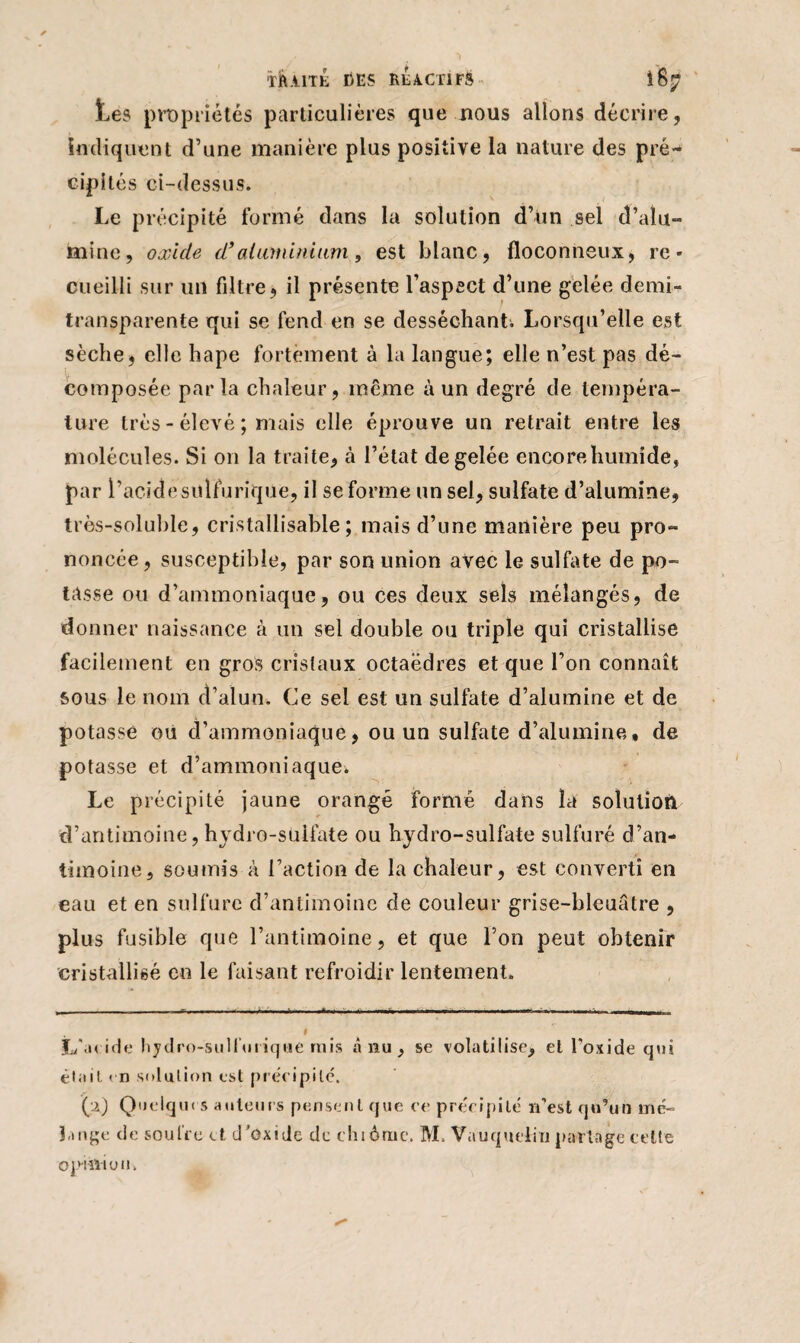 ■rfUlTÊ DES RÉACTIFS . 187 Les propriétés particulières que nous allons décrire, indiquent d’une manière plus positive la nature des pré¬ cipités ci-dessus. Le précipité formé dans la solution d’un sel d’alu¬ mine, oxide d> aluminium, est blanc, floconneux, re¬ cueilli sur un filtre, il présente l’aspect d’une gelée demi- transparente qui se fend en se desséchant; Lorsqu’elle est sèche, elle hape fortement à la langue; elle n’est pas dé- . composée parla chaleur, même à un degré de tempéra¬ ture très - élevé ; mais elle éprouve un retrait entre les molécules. Si on la traite, à l’état de gelée encore humide, par l’acide sulfurique, il se forme un sel, sulfate d’alumine, très-soluble, cristallisable ; mais d’une manière peu pro¬ noncée , susceptible, par son union avec le sulfate de po¬ tasse ou d’ammoniaque, ou ces deux sels mélangés, de donner naissance à un sel double ou triple qui cristallise facilement en gros cristaux octaèdres et que l’on connaît sous le nom d’alun. Ce sel est un sulfate d’alumine et de potasse ou d’ammoniaque, ou un sulfate d’alumine, de potasse et d’ammoniaque. Le précipité jaune orangé formé dans la solution d’antimoine, hydro-sulfate ou hydro-sulfate sulfuré d’an¬ timoine, soumis à Faction de la chaleur, est converti en eau et en sulfure d’antimoine de couleur grise-bleuâtre , plus fusible que l’antimoine, et que l’on peut obtenir cristallisé en le faisant refroidir lentement. L'acide hydro-sulfurique mis à nu, se volatilise, et l'oxide qui était m solution est précipité. (■.i) Quelque s auteurs pensent que ce précipité n’est qu’un mé¬ lange de soufre et d’üxide de chiôrne. M. VauqueliT] partage cette opinion.