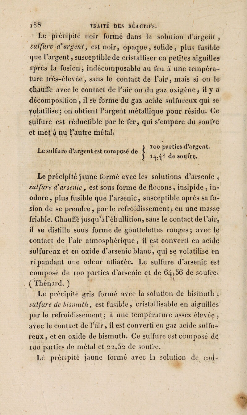 Lé précipité noir formé dans la solution d’argent , sulfure d*argent9 est noir, opaque, solide, plus fusible que l’argent, susceptible de cristalliser en peliles aiguilles après la fusion, indécomposable au feu à une tempéra¬ ture très-élevée, sans le contact de l’air, mais si on le chauffe avec le contact de l’air ou du gaz oxigène^ il y à décomposition , il se forme du gaz acide sulfureux qui se yolatilise; on obtient l’argent métallique pour résidu. Ce Sulfure est réductible par le fer, qui s’empare du soufre et met à nu l’autre métal. Le sulfure d’argent est composé de 100 parties d’argent. 14,48 de soüfrç. Le précipité jaune formé avec les solutions d’arsenic , sulfure cCarsenic9 est sous forme de flocons, insipide, in¬ odore, plus fusible que l’arsenic, susceptible après sa fu¬ sion de se prendre, parle refroidissement, en une masse friable. Chauffé jusqu’àl’ébullition, sans le contact de l’air, il se distille sous forme de gouttelettes rouges; avec le contact de l’air atmosphérique, il est converti en acide sulfureux et en oxide d’arsenic blanc, qui se volatilise en répandant une odeur alliacée. Le sulfure d’arsenic est composé de 100 parties d’arsenic et de 6Zj,56 de soufre* ( Thénard. ) Le précipité gris formé avec la solution de bismuth , sulfure de bismuth9 est fusible, cristallisable en aiguillés par le refroidissement; à une température assez élevée $ avec le contact de l’air, il est converti en gaz acide sulfu¬ reux, et en oxide de bismuth. Ce sulfure ëst composé dé iOü parties de métal et 2 2,52 de soufre. Lè précipité jaune formé avec la solution de cad-