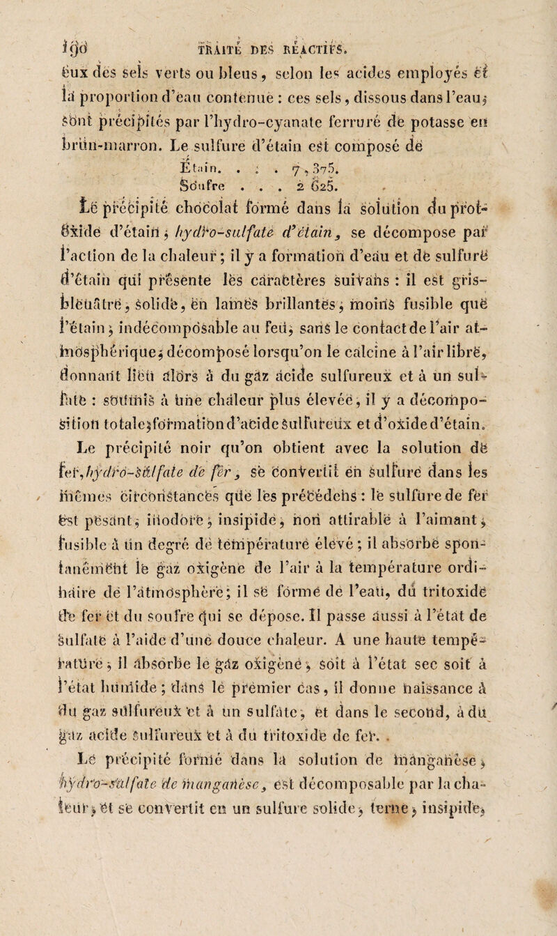 , y v . î(jd TRAITE DES REACTIFS. 't ’■ . ëux des Sels verts ou bleus, selon les acides employés êt là proportion d’eau contenue : ces sels, dissous dans l’eau $ Sbnt précipités par l’hydro-cyanate ferrure de potasse en briin-marron. Le sulfure d’étain est composé de Étain. . ; . 7,375. Sdufre ... 2 628. të pféfcipitê chocolat formé dans là solution duprol- dxide d’étain $ hyd^o-sulfaté d’ctairi, se décompose par l’action de la chaleur ; il ÿ a formation d’eàu et dè sulfure d’étain qui présente les carabtères suivàhs : il est gris- felëüStrë ? solidë, ën lainëS brillantes, moins fusible quë l’étain, indécomposable au feu* sans le contact de l’air at- jhnOsfhérique* décomposé lorsqu’on le calcine à l’air libre, donnant liëü alOrs à du gaz acide sulfureux et à un sul¬ fate : smhfiië à line chaleur plus élevée , il y a décompo¬ sition lotale^fdrmatibnd’aCideèulfufeüx et d’oxide d’étain. Le précipité noir qu’on obtient avec la solution dë leé,hÿdïô-'s&lfaie de fer se convertit én Sulfure dans les inCmes cifcoriâtancës qüe lès pré'cédchs : le sulfure de fér ëst pesant,' inodore* insipide, non attirable à l’aimant* fusible à tin degré dë température élevé ; il absorbé spon¬ tanément lë gaz oxigène de l’air à la température ordi¬ naire dè l’âtmdsphèrë; il së formé de l’eati, dû tritoxîdé dé fer et du soufre cjui se dépose. Il passe aussi à l’état de §11 lia té à l’aide d’une douce chaleur. A une haute tempé- lafürëj il absorbe le gâz oiigènè , soit à l’état sec soit à l’état lumlîde ; dans lé premier cas, il donne naissance à du gaz sülfuréui et à un sulfate , et dans le second, à du jjfàz acide Sulfurteùi ‘et à du tritoxide de feï*. Lé précipité formé dans la solution de manganèse * fif dr'o-sîilfale de ihàngaûèse, est: décomposable par lacha- îfeiir) ét se convertit en un sulfure solide> terne * insipide» 1
