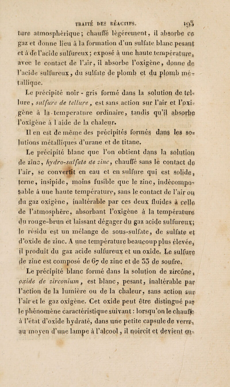 turc atmosphérique; chauffé légèrement, il absorbe pp gaz et donne lieu à la formation d’un sulfate blanc pesant et à de l’acide sulfureux; exposé à une haute températures avec le contact de l’air, il absorbe l’oxigène, donne de l’acide sulfureux, du sulfate de plomb et du plpmb mé¬ tallique. Le précipité noir - gris formé dans la solution de tph lure, sulfure de tellure, est sans action sur l’air et l’pxi- gène à lq température ordinaire, tandis qu’il absorbe i’oxigène à l aide de la chaleur. Il en est de même des précipités formés dans les so^ lutîons métalliques d’urane et de titane. Le précipité blanc que l’on obtient dans la solution de zinc, hydro-sulfate de zinc, chauffé sans le contact dp l’air, se convertit en eau et en sulfure qui est solide% terne, insipide, moins fusible que le zinc, indécompo- Sable à une haute température, sans le contact de l’air ou du gaz oxigène, inaltérable par ces deux fluides à pelle de l’atmosphère, absorbant l’oxigène à la température du rouge-brun et laissant dégager dp gaz apide sulfureux; le résidu e§t un mélange de sous-sulfate, de sulfate ef d’oxide de zinc. A une température beaucoup plus élevée^ il produit du gaz acide sulfureux et un oxide, Le sulfure de zinc est composé de 67 de zinc et de 55 de soufre, Le précipité blanc formé dans la solution de zircônes çxïde de zirconium., est blanc, pesant, inaltérable par l’action de la lumière ou dp la chaleur, sans action sur l’air et le gaz oxigène. Cet oxide peut être distingué pa? le phénomène caractéristique suivant : lorsqu’on le chauflb à l’état d’oxide hydraté, dans une petite capsule de verre, au moyen d’une lampe à l’alçool, il noircit et devient piy~ \ J