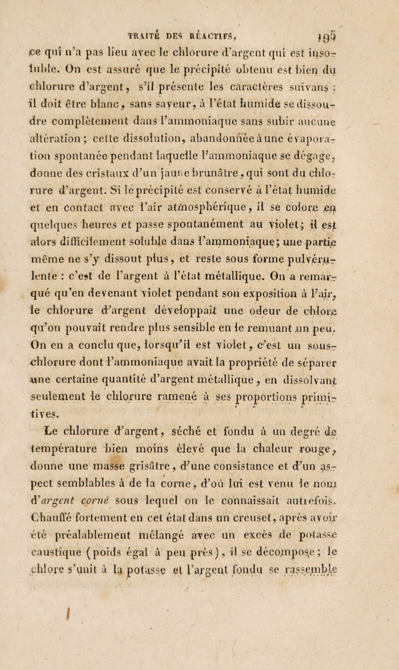 ce qui n’a pas lieu avec le chlorure d'argent qui est iqso-r iulde. On est assuré que le précipité obtenu est bien dq chlorure d’argent, s’il présente les caractères suivant» : il doit être blanc, sans saveur, à l’état humide se dissou¬ dre complètement dans l’ammoniaque sans subir aucune altération; cette dissolution, abandonnée aune évaporar tion spontanée pendant laquelle l’ammoniaque se dégage, donne des cristaux d’un jaune brunâtre, qui sont du chlo¬ rure d’argent. Si le précipité est conservé à l’état humide et en contact avec l’air atmosphérique, il se colore <eqt quelques heures et passe spontanément au violet; il esjt alors difficilement soluble dans l’ammoniaque; une partie même ne s’y dissout plus, et reste sous forme pulvérqr lente : c’est de l’argent à l’état métallique. On a remar¬ qué qu’en devenant violet pendant son exposition à l’air, le chlorure d’argent développait une odeur de chlore qu’on pouvait rendre plus sensible en le remuant .un peu. On en a conclu que, lorsqu'il est violet, c’est un sousr -chlorure dont l’ammoniaque avait la propriété de séparer une certaine quantité d’argent métallique, en dissolvant seulement le chlorure ramené à ses proportions primé? tives. Le chlorure d’argent, séché et fondu à un degré de température bien moins élevé que la chaleur rouge, donne une masse grisâtre, d’une consistance et d’un as¬ pect semblables à de la corne, d’où lui est venu le non? d'argent corné sous lequel on le connaissait autiefois» Chauffé fortement en cet état dans un creuset, après avoir été préalablement mélangé avec un excès de potasse caustique (poids égal à peu près), il se déco.mpos(e ; le chlore s’unit à la potasse et l’argent fondu se rassemble /