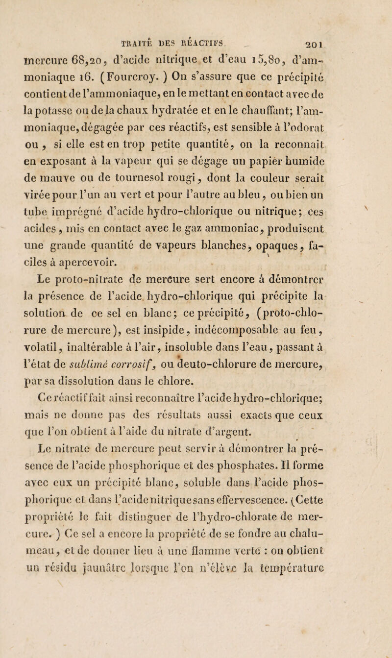mercure 68,20, d’acide nitrique et d’eau i5,8o, d’am¬ moniaque 16. (Fourcroy. ) On s’assure que ce précipité contient de l’ammoniaque, en le mettant en contact avec de la potasse ou de là chaux hydratée et en le chauffant; l’am¬ moniaque, dégagée par ces réactifs, est sensible à l’odorat ou, si elle est en trop petite quantité, on la reconnaît en exposant à la vapeur qui se dégage un papier humide de mauve ou de tournesol rougi, dont la couleur serait y • virée pour l’un au vert et pour l’autre au bleu, ou bien un tube imprégné d’acide hydro-chlorique ou nitrique; ces acides, mis en contact avec le gaz ammoniac, produisent une grande quantité de vapeurs blanches, opaques, fa- \ ciles à apercevoir. Le proto-nitrate de mercure sert encore à démontrer la présence de l’acide hydro-chlorique qui précipite la solution de ce sel en blanc; ce précipité, (proto-chlo¬ rure de mercure), est insipide, indécomposable au feu, volatil, inaltérable à l’air, insoluble dans l’eau, passant à l’état de sublimé corrosif, ou deuto-chlorure de mercure, par sa dissolution dans le chlore. Ce réactif fait ainsi reconnaître l’acide hydro-chlorique; mais ne donne pas des résultats aussi exacts que ceux que l’on obtient à l’aide du nitrate d’argent. Le nitrate de mercure peut servir à démontrer la pré¬ sence de l’acide phosphorique et des phosphates. Il forme avec eux un précipité blanc, soluble dans l’acide phos¬ phorique et dans l’acide ni trique sans effervescence. (Cette propriété le fait distinguer de l’hydro-chlorate de mer¬ cure. ) Ce sel a encore la propriété de se fondre au chalu¬ meau, et de donner lieu à une flamme verte : on obtient un résidu jaunâtre lorsque l’on n’clèvjc la température