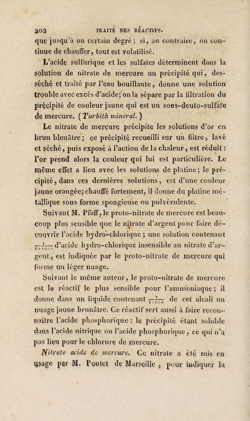 que jusqu’à un certain degré; si, au contraire, on con¬ tinue de chauffer j tout est volatilisé. L’acide sulfurique et les sulfates déterminent dans la solution de nitrate de mercure lin précipité qui, des¬ séché et traité par l’eau bouillante, donne une solution trouble avec excès d’acide; onia sépare par la filtration du précipité de couleur jaune qui est un sous-deuto-sulfate çJe mercure, ( Tarbit/i minéral. ) Le nitrate de mercure précipite les solutions d’or en brun bleuâtre; ce précipité recueilli sur un filtre, lavé et séché, puis exposé à l’action de la chaleur, est réduit : l’or prend alors la couleur qui lui est particulière. Le même effet a lieu avec les solutions de platine; le pré¬ cipité, dans ces dernières solutions, est d’une couleur jaune orangée; chauffé fortement, il donne du platine mé¬ tallique sous forme spongieuse ou pulvérulente. Suivant M, Pfaff, le proto-nitrate de mercure est beau¬ coup plus sensible que le nitrate d’argent pour faire dé¬ couvrir l’acide hydro-chlorique ; une solution contenant d’acide hydro-chlorique insensible au nitrate d’ar¬ gent, est indiquée par le proto-nitrate de mercure qui forme un léger nuage. Suivant le même auteur, le proto-nitrate de mercure est Ig réactif le plus sensible pour l’ammoniaque; il donne dans un liquide contenant — de cet alcali un nuage jaune brunâtre. Ce réactif sert aussi à faire recon¬ naître l’acide phosphorique : le précipité étant soluble dans l’acide nitrique ou l’acide phosphorique, ce qui n’a pas lieu pour le chlorure de mercure. JSUrale acide de mercure. Ce nitrate a été mis en qsage par j$, Toutet de Marseille , pour indiquer la