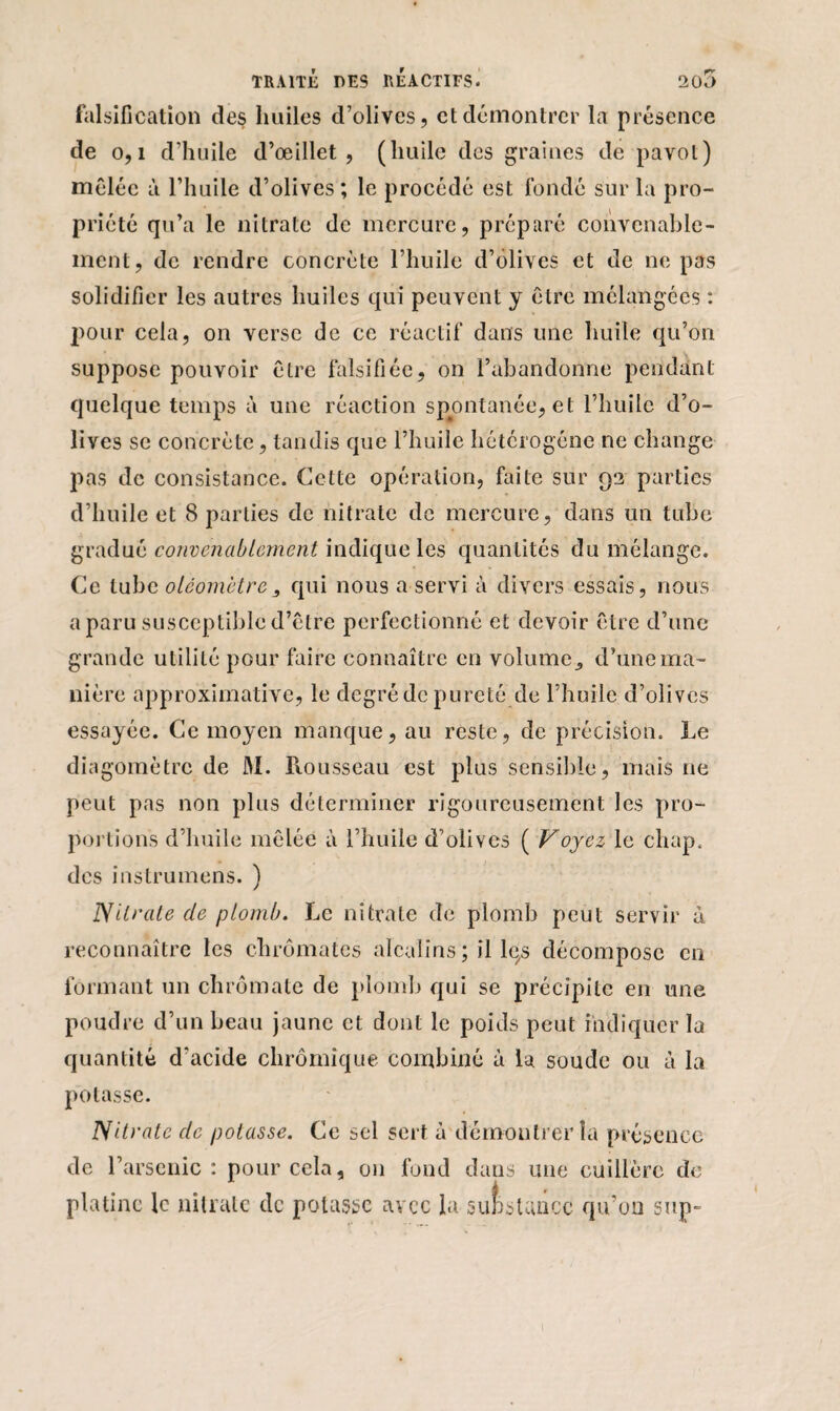 falsification des huiles d’olives, et démontrer la présence de 0,1 d’huile d’œillet, (huile des graines de pavot) mêlée à l’huile d’olives; le procédé est fondé sur la pro¬ priété qu’a le nitrate de mercure, préparé convenable¬ ment, de rendre concrète l’huile d’olives et de ne pas solidifier les autres huiles qui peuvent y être mélangées : pour cela, on verse de ce réactif dans une huile qu’on suppose pouvoir être falsifiée, on l’abandonne pendant quelque temps à une réaction spontanée, et l’huile d’o¬ lives se concrète, tandis que l’huile hétérogène ne change pas de consistance. Cette opération, faite sur 93 parties d’huile et 8 parties de nitrate de mercure, dans un tube gradué convenablement indique les quantités du mélange. Ce tube oléomètrequi nous a servi à divers essais, nous a paru susceptible d’être perfectionné et devoir être d’une grande utilité pour faire connaître en volume., d’une ma¬ nière approximative, le degré de pureté de l’huile d’olives essayée. Ce moyen manque, au reste, de précision. Le diagomètre de M. Rousseau est plus sensible, mais ne peut pas non plus déterminer rigoureusement les pro¬ portions d’huile mêlée à l’huile d’olives ( Voyez le chap. des instrumens. ) Nitrate de plomb. Le nitrate de plomb peut servir à reconnaître les chromâtes alcalins; il lqs décompose en formant un chrômate de plomb qui se précipite en une poudre d’un beau jaune et dont le poids peut indiquer la quantité d'acide chrômîque combiné à la soude ou à la potasse. Nitrate clc potasse. Ce sel sert à démontrer la présence de l’arsenic: pour cela, 011 fond dans une cuillère de platine le nitrate de potasse avec la substance qu’on sup~