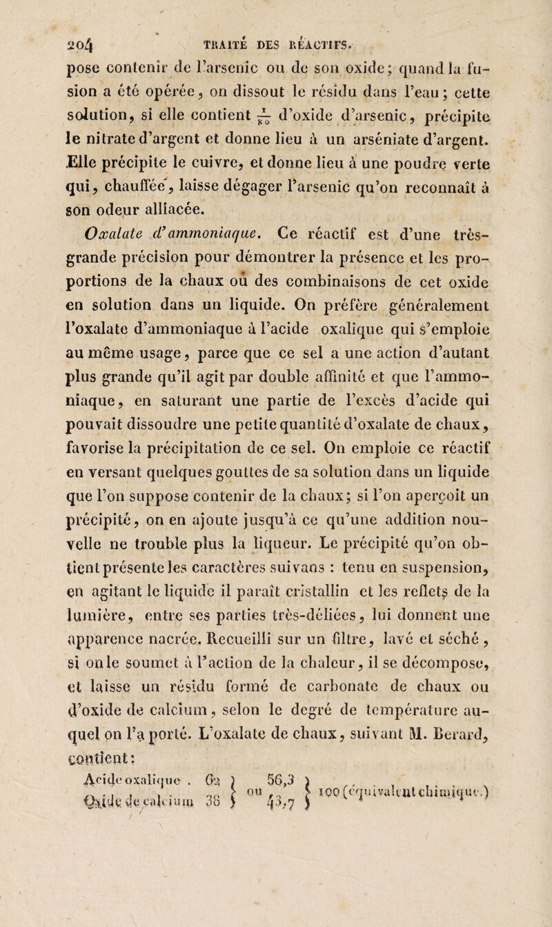 «* 204 TRAITE DES RÉACTIFS. pose contenir de l’arsenic ou de son oxide; quand la fu¬ sion a été opérée, on dissout le résidu dans l’eau; cette solution, si elle contient ~ d’oxide d’arsenic, précipite le nitrate d’argent et donne lieu à un arséniate d’argent. .Elle précipite le cuivre, et donne lieu à une poudre verte qui, chauffée, laisse dégager l’arsenic qu’on reconnaît à son odeur alliacée. Oxalate d’ammoniaque. Ce réactif est d’une très- grande précision pour démontrer la présence et les pro¬ portions de la chaux ou des combinaisons de cet oxide en solution dans un liquide. On préfère généralement l’oxalate d’ammoniaque à l’acide oxalique qui s’emploie au même usage, parce que ce sel a une action d’autant plus grande qu’il agit par double affinité et que l’ammo¬ niaque, en saturant une partie de l’excès d’acide qui pouvait dissoudre une petite quantité d’oxalate de chaux, favorise la précipitation de ce sel. On emploie ce réactif en versant quelques gouttes de sa solution dans un liquide que l’on suppose contenir de la chaux; si l’on aperçoit un précipité, on en ajoute jusqu’à ce qu’une addition nou¬ velle ne trouble plus la liqueur. Le précipité qu’on ob¬ tient présente les caractères suivaos : tenu en suspension, en agitant le liquide il paraît cristallin et les reflets de la lumière, entre ses parties très-déliées, lui donnent une apparence nacrée. Recueilli sur un filtre, lavé et séché , si on le soumet à l’action de la chaleur, il se décompose, et laisse un résidu formé de carbonate de chaux ou d’oxide de calcium, selon le degré de température au¬ quel on l’a porté. L’oxalate de chaux, suivant M. Berard, contient : iVcitJeoxalique . Q,>jlit vki cakiu m (h 38 ou 56,3 43,-7 uivalcut chimique.)