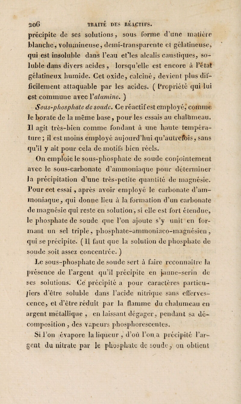 précipite cle ses solutions , sous forme d'une matière blanche, volumineuse, demi-transparente et gélatineuse, qui est insoluble dans l’eau efles alcalis caustiques, so¬ luble dans divers acides, lorsqu’elle est encore à l’état gélatineux humide. Cet oxide, calciné, devient plus dif¬ ficilement attaquable par les acides. ( Propriété qui lui est commune avec Y alumine. ) Sous-phosphate de soude. Ce réactif est employé,' comme le borate de la même base, pour les essais au chalhmeau. Il a git très-bien comme fondant à une haute tempéra¬ ture ; il est moins employé aujourd’hui qu’auuefois, sans qu’il y ait pour cela de motifs bien réels. On emploie le sous-phosphate de soude conjointement avec le sous-carbonate d’ammoniaque pour déterminer la précipitation d’une très-petite quantité de magnésie. Pour cet essai, après avoir employé le carbonate d’am¬ moniaque, qui donne lieu à la formation d’un carbonate de magnésie qui reste en solution, si elle est fort étendue, le phosphate de soude que l’on ajoute s’y unit en for¬ mant un sel triple, phosphate-ammoniaco-magnésien, qui se précipite. (Il faut que la solution de phosphate de soude soit assez concentrée. ) Le sous-phosphate de soude sert à faire reconnaître la présence de l’argent qu’il précipite en j-aune-serin de ses solutions. Ce précipité a pour caractères particu¬ liers d’être soluble dans l’acide nitrique sans efferves¬ cence, et d’être réduit par la flamme du chalumeau en argent métallique , en laissant dégager, pendant sa dé¬ composition , des vapeurs phosphorescentes. Si Ion évapore la liqueur, d’où l’on a précipité l’ar¬ gent du nitrate par le phosphate de soude, on obtient