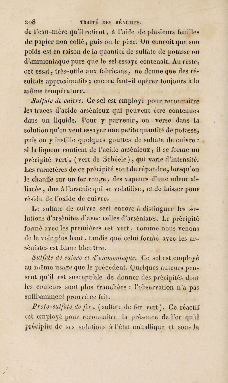 de l’eau-mère qu’il retient, à l’aide de plusieurs feuilles de papier non collé, puis on le pèse. On conçoit que son poids est en raison de la quantité de sulfate de potasse ou d’ammoniaque purs que le sel essayé contenait. Au reste, cet essai, très-utile aux fabricans, ne donne que des ré¬ sultats approximatifs; encore faut-il opérer toujours à la même température. Sulfate de cuivre. Ce sel est employé pour reconnaître les traces d’acide arsénieux qui peuvent être contenues dans un liquide. Pour y parvenir, on verse dans la solution qu’on veut essayer une petite quantité de potasse, puis on y instille quelques gouttes de sulfate de cuivre : si la liqueur contient de l’acide arsénieux, il se forme un précipité vert', (vert de Seliéele), qui varie d’intensité. Les caractères de ce précipité sont de répandre, lorsqu’on le chauffe sur un fer rouge, des vapeurs d’une odeur al¬ liacée, due a l’arsenic qui se volatilise, et de laisser pour résidu de l’oxide de cuivre. Le sulfate de cuivre sert encore à distinguer les so¬ lutions d’arsénites d’avec celles d’arséniates. Le précipité formé avec les premières est vert, comme nous venons de le voir plus haut, tandis que celui formé avec les ar- séniates est blanc bleuâtre. Sulfate de cuivre et d’ammoniaque. Ce sel est employé au même usage que le précédent. Quelques auteurs pen¬ sent qu’il est susceptible de donner des précipités dont les couleurs sont plus tranchées : l’observation n’a pas suffisamment prouvé ce fait. Proto-sulfate de fer, (sulfate de fer vert). Ce réactif est employé pour reconnaître la présence de l’or qu’il précipite de ses solutions à l’état métallique et sous la