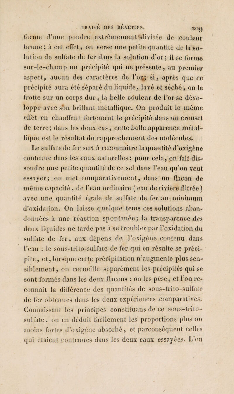 / TR AITÉ DFS RI! ACTIF S. 2Ü() forme d’une poudre extrêmement -divisée de couleur brune; à cet effet, on verse une petite quantité de la so¬ lution de sulfate de fer dans la solution d’or; il se forme sur-le-champ un précipité qui ne présente, au premier aspect, aucun des caractères de Toi;; si, après que ce précipité aura été séparé du liquide, lavé et séché, on le frotte sur un corps dur, la belle couleur de l’or se déve¬ loppe avec son brillant métallique. On produit le même effet en chauffant fortement le précipité dans un creuset de terre; dans les deux cas, cette belle apparence métal¬ lique est le résultat du rapprochement des molécules. Le sulfate de fer sert à reconnaître la quantité d’oxigène contenue dans les eaux naturelles ; pour cela, on fait dis¬ soudre une petite quantité de ce sel dans l’eau qu’on veut essayer; on met comparativement, dans un flacon de même capacité, de l’eau ordinaire (eau de rivière fdtrée) avec une quantité égale de sulfate de fer au minimum d’oxidation. On laisse quelque tcms ces solutions aban¬ données à une réaction spontanée; la transparence des deux liquides ne tarde pas à sc troubler par i’oxidation du sulfate de fer, aux dépens de l’oxigène contenu dans l’eau : le sous-trito-sulfate de fer qui en résulte se préci¬ pite, et, lorsque cette précipitation n’augmente plus sen¬ siblement, on recueille séparément les précipités qui se sont formés dans les deux flacons : on les pèse, et l’on re¬ connaît la différence des quantités de sous-trito-sulfate de fer obtenues dans les deux expériences comparatives. Connaissant les principes constituans de ce sous-trito- sulfate, on en déduit facilement les proportions plus ou moins fortes d’oxigène absorbé, et parcônséquent colles qui étaient contenues dans les deux eaux essayées. L’on