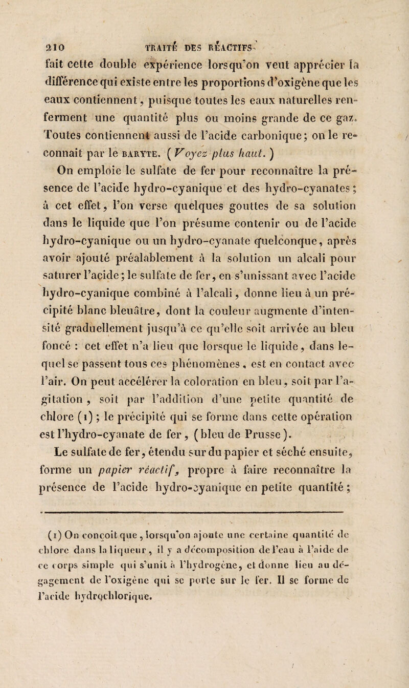 fait cette double expérience lorsqu'on veut apprécier la différence qui existe entre les proportions d’oxigène que les eaux contiennent, puisque toutes les eaux naturelles ren¬ ferment une quantité plus ou moins grande de ce gaz. Toutes contiennent aussi de l’acide carbonique; on le re» connaît par le baryte. ( Voyez plus haut. ) On emploie le sulfate de fer pour reconnaître la pré¬ sence de l’acide hydro-cyanique et des hydro-cyanates ; à cet effet, l’on verse quelques gouttes de sa solution dans le liquide que l’on présume contenir ou de l’acide hydro-cyanique ou un hydro-cyanate quelconque, après avoir ajouté préalablement à la solution un alcali pour saturer l’açide; le sulfate de fer, en s’unissant avec l’acide hydro-cyanique combiné à l’alcali, donne lieu à un pré¬ cipité blanc bleuâtre, dont la couleur augmente d’inten¬ sité graduellement jusqu’à ce qu’elle soit arrivée au bleu foncé : cet effet n’a lieu que lorsque le liquide, dans le¬ quel se passent tous ces phénomènes , est en contact avec l’air. On peut accélérer la coloration en bleu, soit par l’a¬ gitation , soit par l’addition d’une petite quantité de chlore (1) ; le précipité qui se forme dans celte opération estl’hydro-cyanate de fer, (bleu de Prusse). Le sulfate de fer, étendu sur du papier et séché ensuite, forme un papier réactif9 propre à faire reconnaître la présence de l’acide hydro-cyanique en petite quantité ; (i) On conçoit que , lorsqu’on ajoute une certaine quantité de chlore dans la liqueur , il y a décomposition de Peau à l’aide de ce corps simple qui s’unit à l’hydrogène, et donne lieu au dé¬ gagement de l’oxigène qui sc porte sur le fer. Il se forme de l’acide hydrqclilorique.