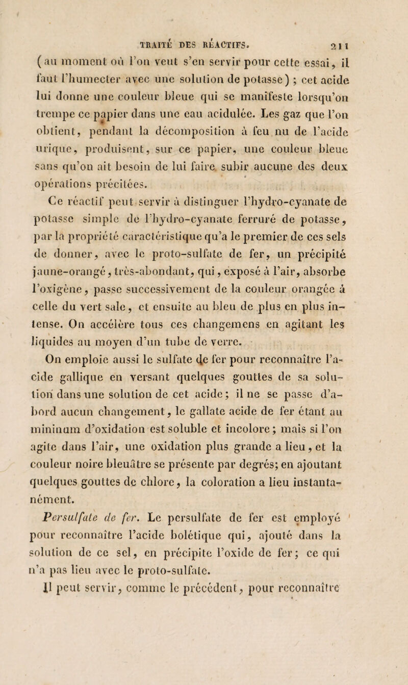 (au moment où l’on veut s’en servir pour cette essai, il faut l’humecter avec une solution de potasse) ; cet acide lui donne une couleur bleue qui se manifeste lorsqu’on trempe ce papier dans une eau acidulée. Les gaz que l’on obtient, pendant la décomposition à feu nu de l’acide urique, produisent, sur ce papier, une couleur bleue sans qu’on ait besoin de lui faire subir aucune des deux » opérations précitées. Ce réactif peut servir à distinguer l’hydro-cyanate de potasse simple de l’hydro-cyanate ferrure de potasse, par la propriété caractéristique qu’a le premier de ces sels de donner, avec le proto-sulfate de fer, un précipité jaune-orangé, très-abondant, qui, exposé à l’air, absorbe l’oxigène, passe successivement de la couleur orangée à celle du vert sale, et ensuite au bleu de plus en plus in¬ tense. On accélère tous ces changemens en agitant les « liquides au moyen d’un tube de verre. On emploie aussi le sulfate cfe fer pour reconnaître l’a¬ cide gallique en versant quelques gouttes de sa solu¬ tion dans une solution de cet acide; il ne se passe d’a¬ bord aucun changement, le gallate acide de fer étant au mininum d’oxidation est soluble et incolore; mais si l’on agite dans l’air, une oxidation plus grande a lieu, et la couleur noire bleuâtre se présente par degrés; en ajoutant quelques gouttes de chlore, la coloration a lieu instanta¬ nément. Persulfale de fer. Le persulfate de fer est employé 1 pour reconnaître l’acide bolélique qui, ajouté dans la solution de ce sel, en précipite l’oxide de fer; ce qui n’a pas lieu avec le proto-sulfate. fl peut servir, comme le précédent, pour reconnaître