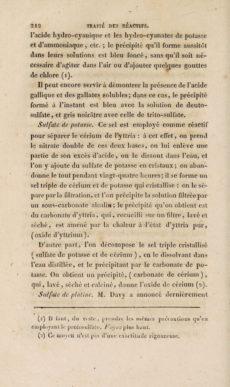 l’acide hydro-cyanique et les hydro-cyanates de potasse et d’ammoniaque 5 etc. ; le précipité qu’il forme aussitôt dans leurs solutions est bleu foncé, sans qu’il soit né¬ cessaire d’agiter dans l’air ou d’ajouter quelques gouttes de chlore (1). Il peut encore servir à démontrer la présence de l’acide gallique et des gallates solubles; dans ce cas, le précipité formé à l’instant est bleu avec la solution de deuto- sulfate, et gris noirâtre avec celle de trito-sulfate. Sulfate de potasse. Ce sel est employé comme réactif pour séparer le cérium de l’yttria : à cet effet, on prend le nitrate double de ces deux bases, on lui enlève une partie de son excès d’acide, on le dissout dans l’eau, et l’on y ajoute du sulfate de potasse en cristaux; on aban¬ donne le tout pendant vingt-quatre heures; il se forme un sel triple de cérium et de potasse qui cristallise : on le sé¬ pare par la filtration, et l’on précipite la solution fdtréepar un sous-carbonate alcalin; le précipité qu’on obtient est du carbonate d’yttria, qui, recueilli sur un filtre, lavé et séché, est amené par la chaleur à l’état d’yttria pur, (oxide d’yttrium). D’autre part, l’on décompose le sel triple cristallisé ( sulfate de potasse et de cérium ), en le dissolvant dans l’eau distillée, et le précipitant par le carbonate de po¬ tassé. On obtient un précipité, ( carbonate de cérium), qui, lavé, séché et calciné, donne l’oxide de cérium (2). Sulfate de platine. M. Davy a annoncé dernièrement r-r-*»»--' ■ ————-■ t •—■ ■■ .. ■ ■ 0 , (t) Il faut, du reste, prendre les mêmes précautions qu’en employant le protosulfate. T~oyez plus haut. (2) Ccimnen n’est pas d’une exactitude rigoureuse.