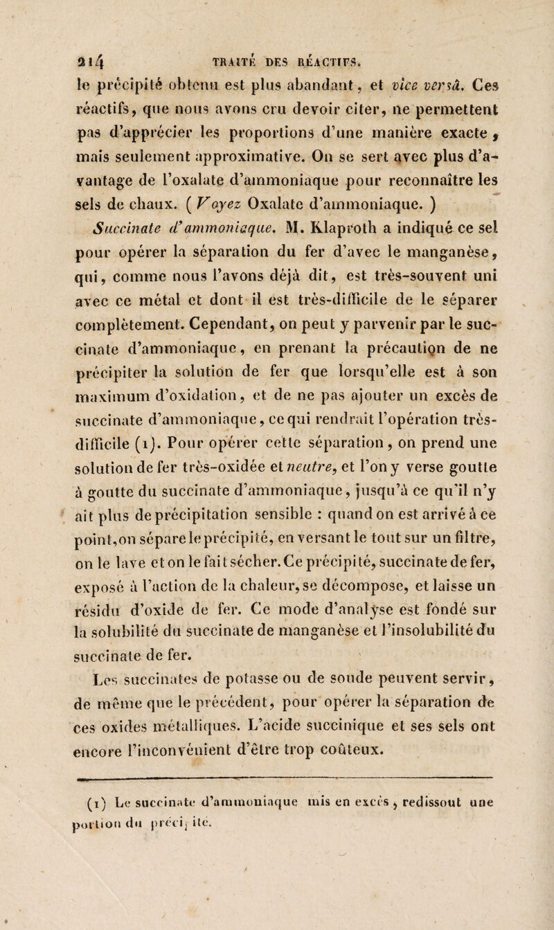 le précipité obtenu est plus abandant, et vice versa. Ces réactifs, que nous avons cru devoir citer, ne permettent pas d’apprécier les proportions d’une manière exacte > mais seulement approximative. On se sert avec plus d’a¬ vantage de l’oxalate d’ammoniaque pour reconnaître les sels de chaux. ( Voyez Oxalate d’ammoniaque. ) Succinate d’ammoniaque. M. Klaproth a indiqué ce sel pour opérer la séparation du fer d’avec le manganèse, qui, comme nous l’avons déjà dit, est très-souvent uni avec ce métal et dont il est très-difficile de le séparer complètement. Cependant, on peut y parvenir par le suc- cinate d’ammoniaque, en prenant la précaution de ne précipiter la solution de fer que lorsqu’elle est à son maximum d’oxidation, et de ne pas ajouter un excès de succinate d’ammoniaque, ce qui rendrait l’opération très- difficile (îj. Pour opérer cette séparation, on prend une solution de fer très-oxidée et neutre, et l’on y verse goutte à goutte du succinate d’ammoniaque , jusqu’à ce qu'il n’y ait plus de précipitation sensible : quand on est arrivé à ce point, on sépare le précipité, en versant le tout sur un filtre, on le lave et on le fait sécher. Ce précipité, succinate de fer, exposé à l’action de la chaleur, se décompose, et laisse un résidu d’oxide de fer. Ce mode d’analyse est fondé sur la solubilité du succinate de manganèse et l’insolubilité du succinate de fer. Les succinate» de potasse ou de soude peuvent servir, de même que le précédent, pour opérer la séparation de ces oxides métalliques. L’acide succinique et ses sels ont encore l’inconvénient d’être trop coûteux. (i) Le succinate d’ammoniaque mis en excès , redissont une portion du prêcij ite.