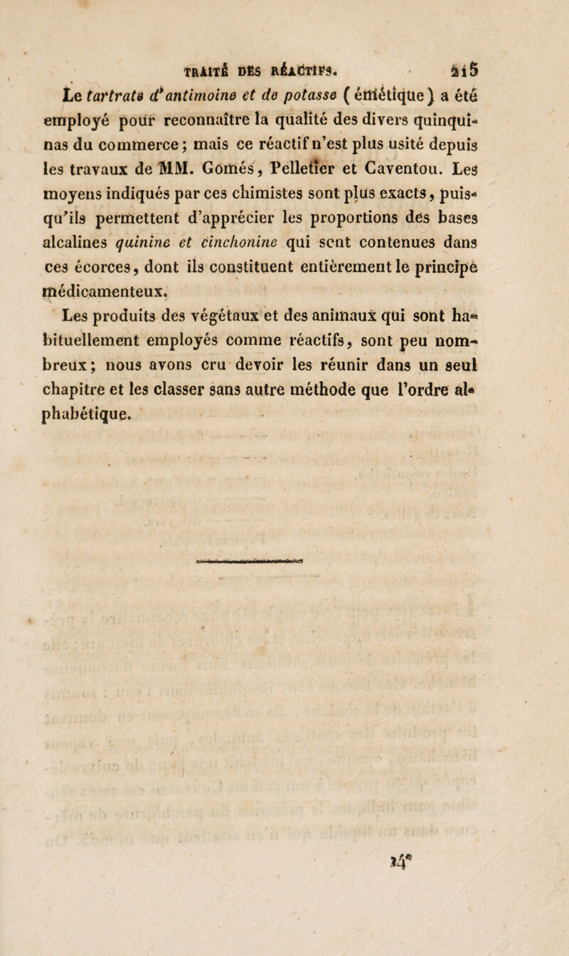 TRAÎTê DËS RÉAdTlPS. fcî5 Le tartrate d*antimoine et de potasse ( éttïétique) a été employé pour reconnaître la qualité des divers quinqui* nas du commerce ; mais ce réactif n’est plus usité depuis les travaux de MM. Gornés, Pelletier et Caventou. Les moyens indiqués par ces chimistes sont plus exacts, puis* qu’ils permettent d’apprécier les proportions des bases alcalines quinine et cinchonine qui sent contenues dans ces écorces, dont ils constituent entièrement le principe médicamenteux. Les produits des végétaux et des animaux qui sont ha* bituellement employés comme réactifs, sont peu nom¬ breux ; nous avons cru devoir les réunir dans un seul chapitre et les classer sans autre méthode que l’ordre al* phabétique. t*à»