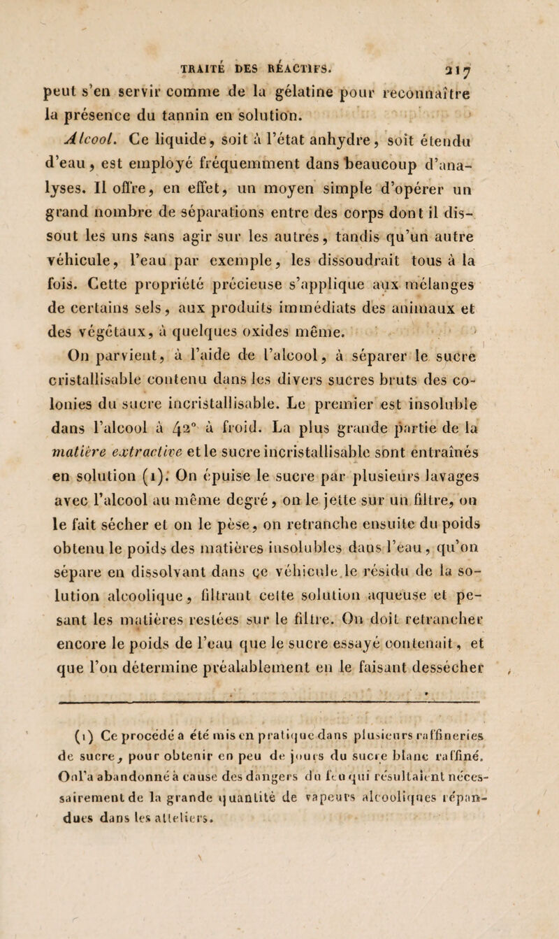peut s’en servir comme de la gélatine pour reconnaître la présence du tannin en solution. Alcool. Ce liquide, soit à l’état anhydre, soit étendu d’eau, est employé fréquemment dans beaucoup d’ana¬ lyses. Il offre, en effet, un moyen simple d’opérer un grand nombre de séparations entre des corps dont il dis¬ sout les uns sans agir sur les autres, tandis qu’un autre véhicule, l’eau par exemple, les dissoudrait tous à la fois. Cette propriété précieuse s’applique aux mélanges de certains sels, aux produits immédiats des animaux et des végétaux, à quelques oxides même. On parvient, à l’aide de l’alcool, à séparer le sucre cristallisable contenu dans les divers sucres bruts des co¬ lonies du sucre incristallisable. Le premier est insoluble dans l’alcool à Lj2° à froid. La plus grande partie de la matière extractive et le sucre incristallisable sont entraînés en solution (1). On épuise le sucre par plusieurs lavages avec l’alcool au même degré, on le jette sur un filtre, on le fait sécher et on le pèse, on retranche ensuite du poids obtenu le poids des matières insolubles dans l’eau , qu’on sépare en dissolvant dans ce véhicule le résidu de la so¬ lution alcoolique, filtrant celte solution aqueuse et pe¬ sant les matières restées sur le filtre. On doit retrancher ■ encore le poids de l’eau que le sucre essayé contenait, et que l’on détermine préalablement en le faisant dessécher (i) Ce procédé a été mis en pratique dans plusieurs raffineries de sucre, pour obtenir en peu de jours du sucre blanc raffiné, Onl’a abandonné à cause des dangers du féuqui résultaient néces¬ sairement de la grande quantité de vapeurs alcooliques répan¬ dues dans les atleliers.