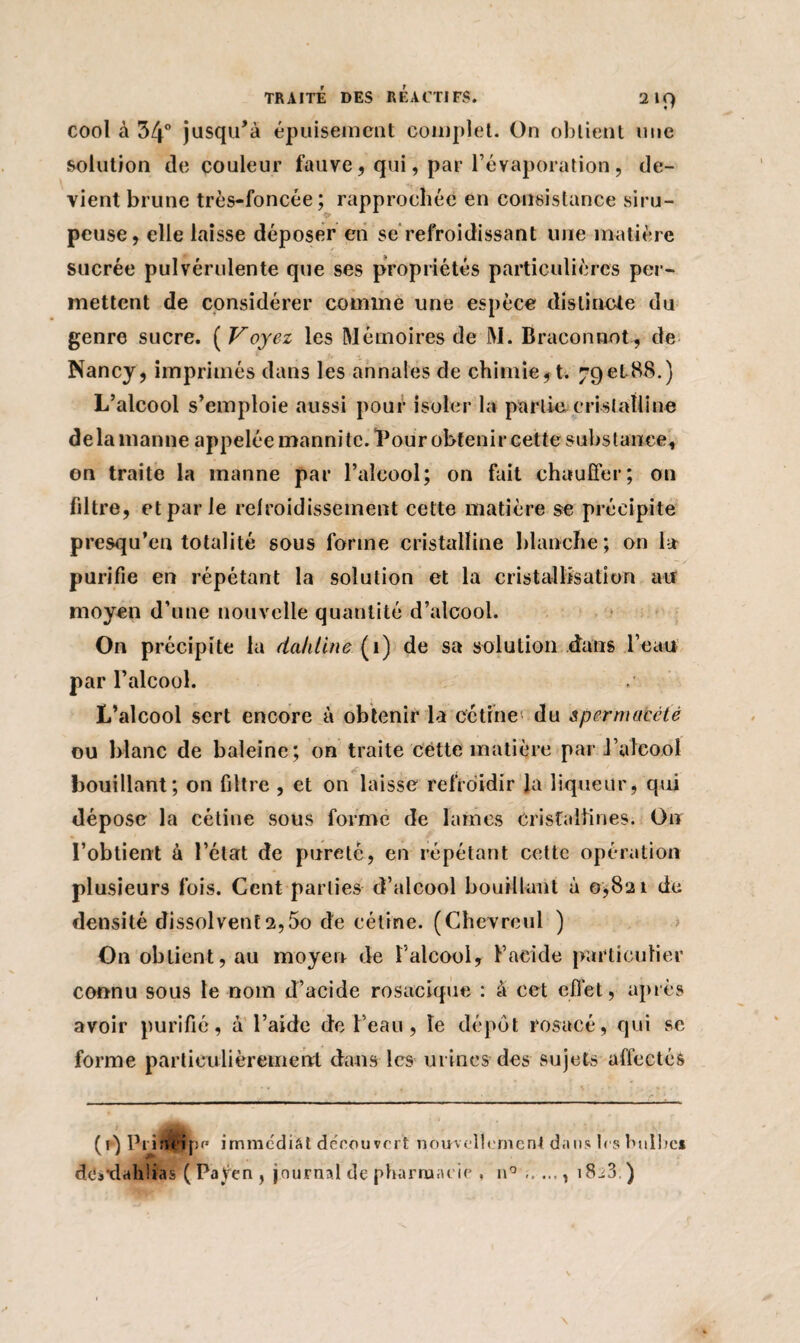 cool à 34° jusqu’à épuisement complet. On obtient une solution de couleur fauve , qui, par l’évaporation, de¬ vient brune très-foncée; rapprochée en consistance siru¬ peuse, elle laisse déposer en se refroidissant une matière sucrée pulvérulente que ses propriétés particulières per¬ mettent de considérer comme une espèce distincte du genre sucre. ( Voyez les Mémoires de M. Braconnot, de Nancy, imprimés dans les annales de chimie, t. 79et 88.) L’alcool s’emploie aussi pour isoler la partie cristalline delà manne appelée mannitc. “Pour obtenir cette substance, on traite la manne par l’alcool; on fait chauffer; on filtre, et par le refroidissement cette matière se précipite presqu’en totalité sous forme cristalline blanche; on la purifie en répétant la solution et la cristallisation au moyen d’une nouvelle quantité d’alcool. On précipite la da/iline ( 1) de sa solution dans l’eau par l’alcool. L’alcool sert encore à obtenir la cctine du spcrmaecté ou blanc de baleine; on traite cette matière par i’uîcool bouillant; on filtre , et on laisse refroidir la liqueur, qui dépose la cétine sous forme de lames cristallines. Ou l’obtient à l’état de pureté, en répétant cette opération plusieurs fois. Cent parties d’alcool bouillant à 0*821 de densité dissolventa,5o de cétine. (Chevrcul ) On obtient, au moyen de l’alcool, b acide particulier connu sous le nom d’acide rosacique : à cet effet, après avoir purifié, à l’aide de l’eau, le dépôt rosacé, qui se forme particulièrement dans les urines des sujets affectés (0 Prirù ipf' immédiat découvert nouvellement dans 1rs bulbe* dcSdahlias ( Payen , journal de pharmacie . n° ...... 1823 )