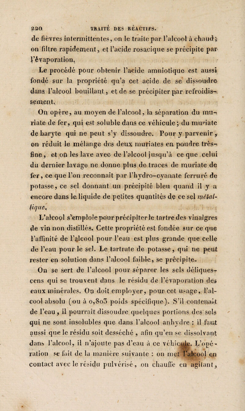 de fièvres intermittentes, on le traite par l’alcool à chaud* on filtre rapidement, et l’acide rosacique se précipite par- l’évaporation» Le procédé pour obtenir l’acide amniotique est aussi fondé sur la propriété qu’a cet acide de se dissoudre dans, l’alcool bouillant, et de se précipiter par refroidis-- semcnt» On opère, au moyen de l’alcool, la séparation du mu-, riate de fer, qui est soluble dans ce véhicule ; du mrniate de baryte qui ne peut s’y dissoudre. Pour y parvenir , on réduit le mélange des deux muriates en poudre très-^ fine, et où les lave avec de l’alcool jusqu’à ce que celui du dernier lavage ne donne plus de traces de muriate de fer, ce que l’on reconnaît par l’hydro-oyaaate ferrure de potasse, ce sel donnant un précipité bleu quand il y a encore dans le liquide de petites quantités de ce sel métal¬ lique-, L’aleool s’emploie pour précipiter le tartre des vinaigres de vin non distillés. Cette propriété est fondée sur ce que l’affinité de l’alcool pour l’eau est pins grande que celle de l’eau pour le sel. Le tartrate de potasse, qui ne peut rester en solution dans l’alcool faible, se précipite. On se sert de l’alcool pour séparer les sels déliquesv cens qui se trouvent dans le résidu de l’évaporation des eaux minérales, Qo doit employer, pour cet usage, l’al¬ cool absolu (ou à o,So5 poids spécifique). S’il contenait de l’eau, il pourrait dissoudre quelques portions des sels qui ne sont insolubles que dans l’alcool anhydre : il faut aussi que le résidu soit desséché , afin qu’en se dissolvant dans l’alcool, il n’ajoute pas d’eau à ce vébicmjg. L’opé- ration se fait de la manière suivante : on met l’alcool en contact avec le résidu pulvérisé , on chauffe en agitant,