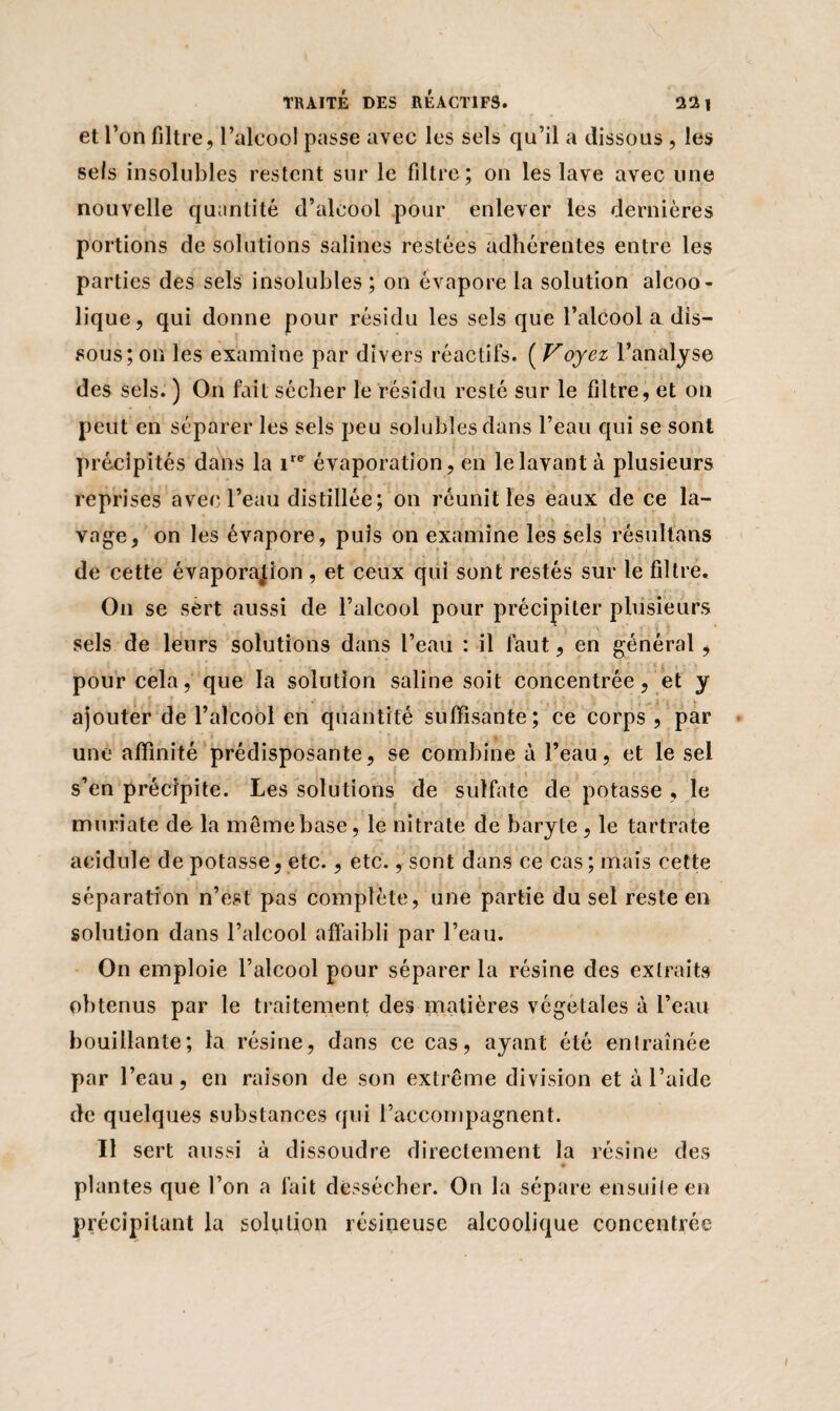 et l’on filtre , l’alcool passe avec les sels qu’il a dissous , les sels insolubles restent sur le filtre; on les lave avec line nouvelle quantité d’alcool pour enlever les dernières portions de solutions salines restées adhérentes entre les parties des sels insolubles ; on évapore la solution alcoo¬ lique, qui donne pour résidu les sels que l’alcool a dis¬ sous; on les examine par divers réactifs. ( Voyez l’analyse des sels. ) On fait sécher le résidu resté sur le filtre, et on peut en séparer les sels peu solubles dans l’eau qui se sont précipités dans la ire évaporation, en le lavant à plusieurs reprises avec l’eau distillée; on réunit les eaux de ce la¬ vage, on les évapore, puis on examine les sels résultans de cette évaporation , et ceux qui sont restés sur le filtre. On se sert aussi de l’alcool pour précipiter plusieurs sels de leurs solutions dans l’eau : il faut, en général, pour cela, que la solution saline soit concentrée, et y ajouter de l’alcool en quantité suffisante ; ce corps , par une affinité prédisposante, se combine à l’eau, et le sel s’en précipite. Les solutions de sulfate de potasse , le muriate de la mêmebase, le nitrate de baryte, le tartrate acidulé de potasse, etc., etc., sont dans ce cas; mais cette séparation n’est pas complète, une partie du sel reste en solution dans l’alcool affaibli par l’eau. On emploie l’alcool pour séparer la résine des extraits obtenus par le traitement des matières végétales à l’eau bouillante; la résine, dans ce cas, ayant été entraînée par l’eau , en raison de son extrême division et à l’aide de quelques substances qui l’accompagnent. Il sert aussi à dissoudre directement la résine des ♦ plantes que l’on a fait dessécher. On la sépare ensuite en précipitant la solution résineuse alcoolique concentrée