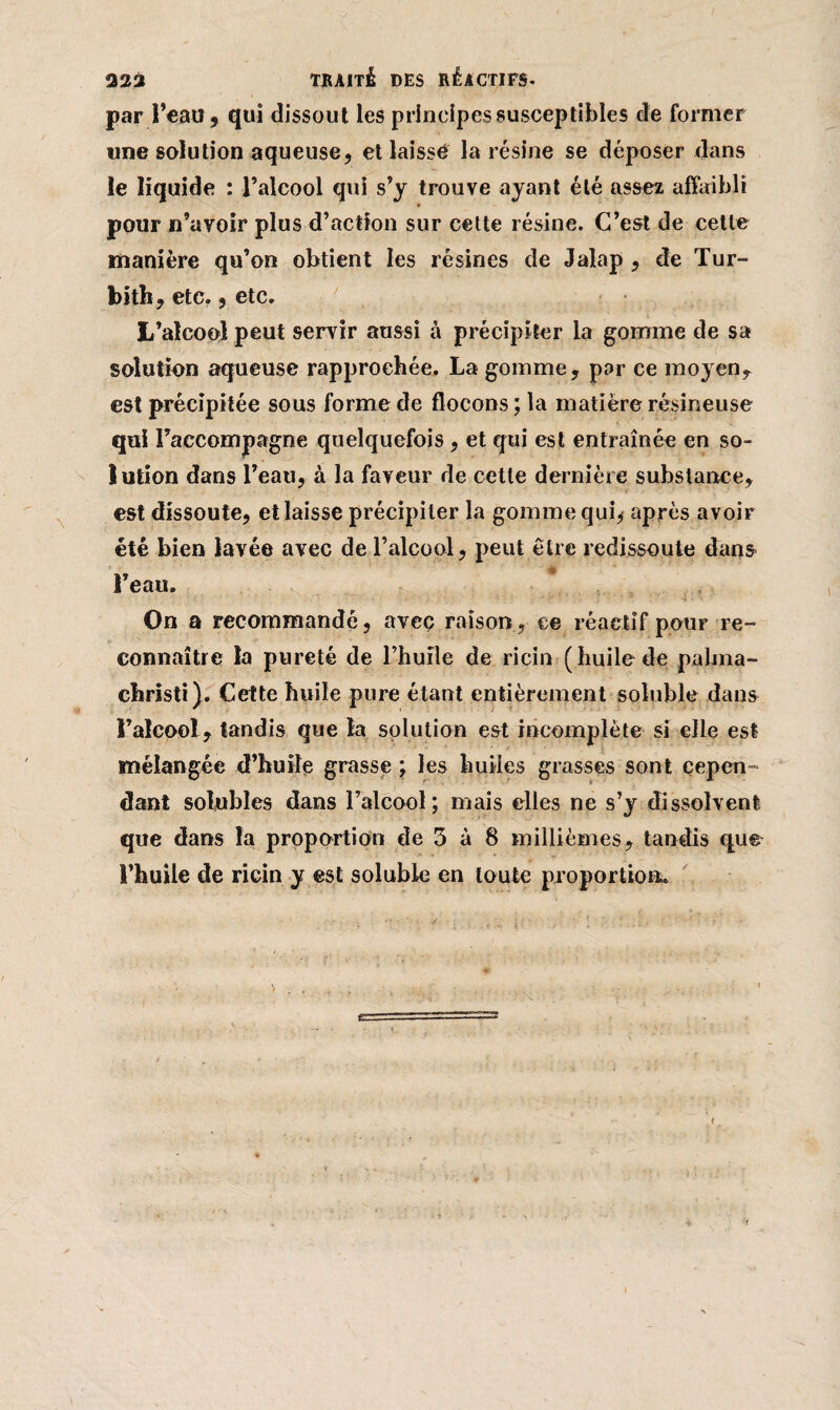 par l’eau, qui dissout les principes susceptibles de former une solution aqueuse, et laisse la résine se déposer dans le liquide : l’alcool qui s’y trouve ayant été assez affaibli pour n’avoir plus d’action sur cette résine. C’est de cette manière qu’on obtient les résines de Jalap , de Tur- bith, etc., etc. L’alcool peut servir aussi à précipiter la gomme de sa solution aqueuse rapprochée. La gomme, par ce moyen, est précipitée sous forme de flocons ; la matière résineuse qui raccompagne quelquefois, et qui est entraînée en so¬ lution dans l’eau, à la faveur de cette dernière substance, est dissoute, et laisse précipiter la gomme qui, après avoir été bien lavée avec de l’alcool, peut être redissoute dans I eau. On a recommandé, avec raison, ce réactif pour re¬ connaître la pureté de l’huile de ricin (huile de pabna- christi). Cette huile pure étant entièrement soluble dans l’alcool , tandis que la solution est incomplète si elle est mélangée d’huile grasse ; les huiles grasses sont cepen¬ dant solubles dans l’alcool; mais elles ne s’y dissolvent que dans la proportion de 3 à 8 millièmes, tandis que l’huile de ricin y est soluble en toute proportion. I