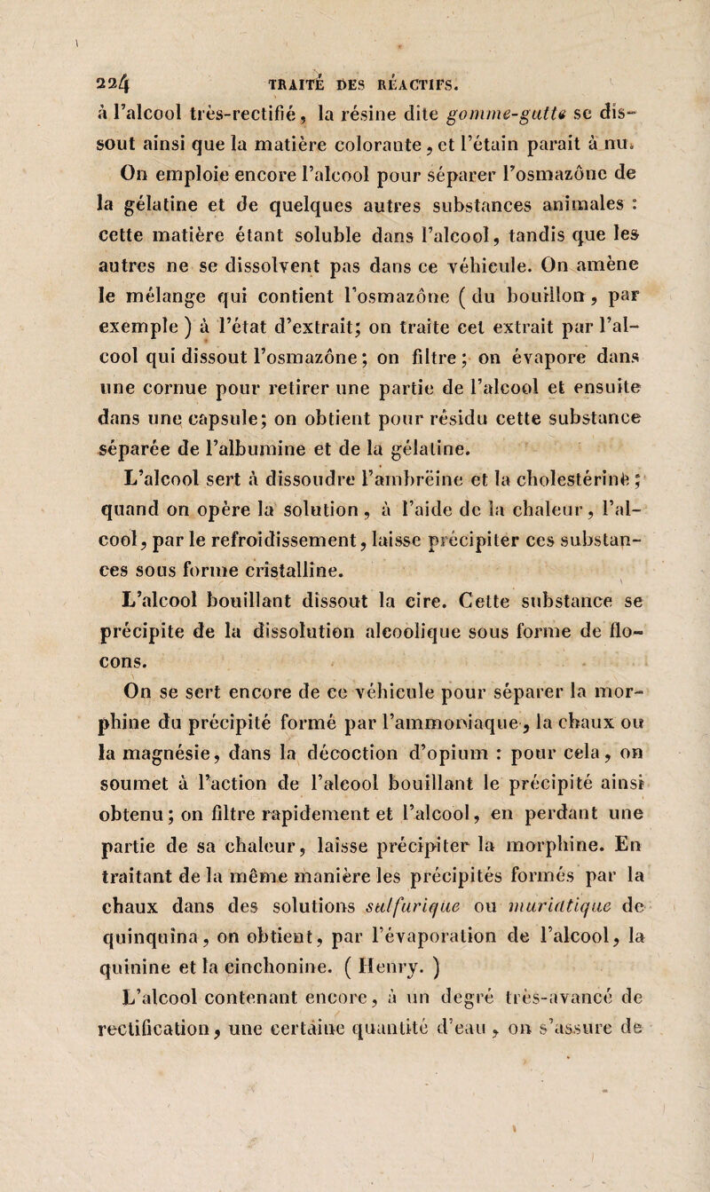 \ 224 TRAITE CES REACTIFS. à l’alcool très-rectifié, la résine dite gomme-gutte se dis¬ sout ainsi que la matière colorante, et l’étain parait à nu* On emploie encore l’alcool pour séparer Fosmazône de la gélatine et de quelques autres substances animales : cette matière étant soluble dans l’alcool, tandis que les autres ne se dissolvent pas dans ce véhicule. On amène le mélange qui contient l’osmazône (du bouillon, par exemple ) à l’état d’extrait; on traite cet extrait par l’al¬ cool qui dissout l’osmazône ; on filtre ; on évapore dans une cornue pour retirer une partie de l’alcool et ensuite dans une capsule; on obtient pour résidu cette substance séparée de l’albumine et de la gélatine. L’alcool sert à dissoudre Fambrëine et la cholestérinè ; quand on opère la solution, à l’aide de la chaleur, l’al¬ cool, par le refroidissement, laisse précipiter ces substan¬ ces sous forme cristalline. L’alcool bouillant dissout la eire. Cette substance se précipite de la dissolution alcoolique sous forme de flo¬ cons. On se sert encore de ce véhicule pour séparer la mor¬ phine du précipité formé par l’ammoniaque, la chaux ou la magnésie, dans la décoction d’opium : pour cela, on soumet à Faction de l’alcool bouillant le précipité ainsi obtenu; on filtre rapidement et l’alcool, en perdant une partie de sa chaleur, laisse précipiter la morphine. En traitant de la même manière les précipités formés par la chaux dans des solutions sulfurique ou muriatique de quinquina, on obtient, par l’évaporation de l’alcool, la quinine et la cinchonine. ( Henry. ) L’alcool contenant encore, à un degré très-avancé de rectification, une certaine quantité d’eau, on s’assure de