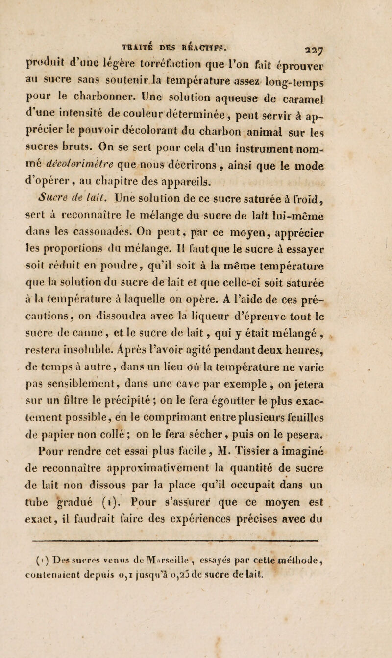 produit d’une légère torréfaction que Ton fait éprouver au sucre san9 soutenir la température assez long-temps pour le charbonner. Une solution aqueuse de caramel d’une intensité de couleur déterminée, peut servir à ap¬ précier le pouvoir décolorant du charbon animal sur les sucres bruts. On se sert pour cela d’un instrument nom¬ mé décohrimètre que nous décrirons , ainsi que le mode d’opérer, au chapitre des appareils. Sucre de lait. Une solution de ce sucre saturée à froid, sert à reconnaître le mélange du sucre de lait lui-même dans les cassonades. On peut, par ce moyen, apprécier les proportions du mélange. Il faut que le sucre à essayer soit réduit en poudre, qu’il soit à la même température que la solution du sucre de lait et que celle-ci soit saturée à la température à laquelle on opère. A l’aide de ces pré¬ cautions, on dissoudra avec la liqueur d’épreuve tout le sucre de canne, et le sucre de lait, qui y était mélangé , restera insoluble. Après l’avoir agité pendant deux heures, de temps à autre, dans un lieu où la température ne varie » pas sensiblement, dans une cave par exemple , on jetera sur un filtre le précipité ; on le fera égoutter le plus exac¬ tement possible, en le comprimant entre plusieurs feuilles de papier non collé ; on le fera sécher, puis on le pesera. Pour rendre cet es9ai plus facile, M. Tissier a imaginé de reconnaître approximativement la quantité de sucre de lait non dissous par la place qu’il occupait dans un tube gradué (i). Pour s’assurer que ce moyen est exact, il faudrait faire des expériences précises avec du (i) Des sucres venus deMirseille, essayés par cette méthode, contenaient depuis o,i jusqu’à o,25de sucre de lait.