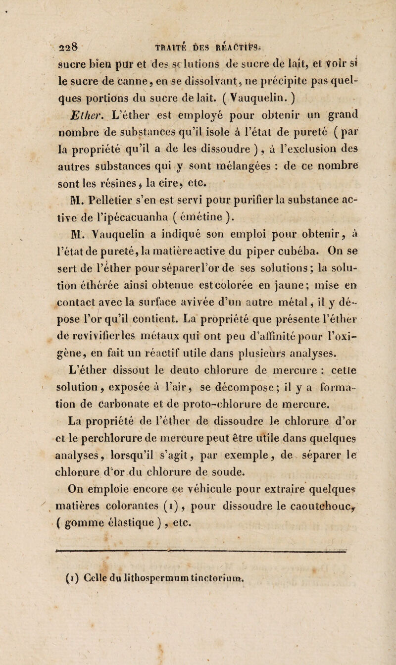 22:8 TRAITÉ DES REAOTlt’Si sucre bien pur et des sclutions de sucre de lait, et Voir si le sucre de canne, en se dissolvant, ne précipite pas quel- ques portions du sucre de lait. ( Vauquelin. ) Ether. L’éther est employé pour obtenir un grand nombre de substances qu’il isole à l’état de pureté ( par la propriété qu’il a de les dissoudre ), à l’exclusion des autres substances qui y sont mélangées : de ce nombre sont les résines j la cire», etc. M. Pelletier s’en est servi pour purifier la substance ac¬ tive de l’ipécacuanha ( émétine ). M. Vauquelin a indiqué son emploi pour obtenir, à l’état de pureté, la matière active du piper cubéba. On se sert de l’éther pour séparer For de ses solutions; la solu¬ tion élhérée ainsi obtenue est colorée en jaune; mise en contact avec la surface avivée d’un autre métal, il y dé¬ pose l’or qu’il contient. La propriété que présente l’éther de revivifier les métaux qui ont peu d’affinité pour l’oxi- gène, en fait un réactif utile dans plusieurs analyses. L’éther dissout le deuto chlorure de mercure : cette solution, exposée à l’air, se décompose; il y a forma¬ tion de Carbonate et de proto-chlorure de mercure. La propriété de l’éther de dissoudre le chlorure d’or et le perchlorure de mercure peut être utile dans quelques analyses, lorsqu’il s’agit, par exemple, de séparer le chlorure d'or du chlorure de soude. On emploie encore ce véhicule pour extraire quelques matières colorantes (1), pour dissoudre le caoutchouc? ( gomme élastique ), etc. (i) Celle du lithospermum tinctoriun*.