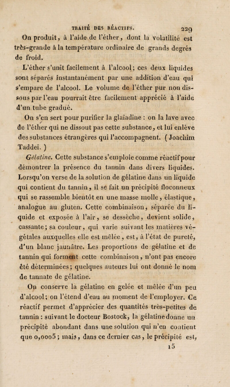On produit, à l’aide de l’éther, dont la volatilité est très-grande à la température ordinaire de grands degrés de froid. L’éther s’unit facilement à l’alcool ; ces deux liquides sont séparés instantanément par une addition d’eau qui s’empare de l’alcool. Le volume de l’éther pur non dis¬ sous par l’eau pourrait être facilement apprécié à l’aide d’un tube gradué. On s’en sert pour purifier la glaïadine : on la lave avec de l’éther qui ne dissout pas cette substance, et lui enlève des substances étrangères qui l’accompagnent. ( Joachim Taddei, ) Gélatine. Cette substance s’emploie comme réactif pour démontrer la présence du tannin dans divers liquides. Lorsqu’on verse de la solution de gélatine dans un liquide qui contient du tannin , il se fait un précipité floconneux qui se rassemble bientôt en une masse molle, élastique, analogue au gluten. Cette combinaison, séparée du li¬ quide et exposée à l’air, se dessèche, devient solide, cassante; sa couleur, qui varie suivant les matières vé¬ gétales auxquelles elle est mêlée, est, à l’état de pureté, d’un blanc jaunâtre. Les proportions de gélatine et de tannin qui forment cette combinaison, n’ont pas encore été déterminées ; quelques auteurs lui ont donné le nom de tamiate de gélatine. On conserve la gélatine en gelée et mêlée d’un peu d’alcool; on l’étend d’eau au moment de l’employer. Ce réactif permet d’apprécier des quantités très-petites de tannin : suivant le docteur Bostock, la gélatine donne un précipité abondant dans une solution qui n’en contient que o,ooo5 ; mais, dans ce dernier cas, le précipité est, i5