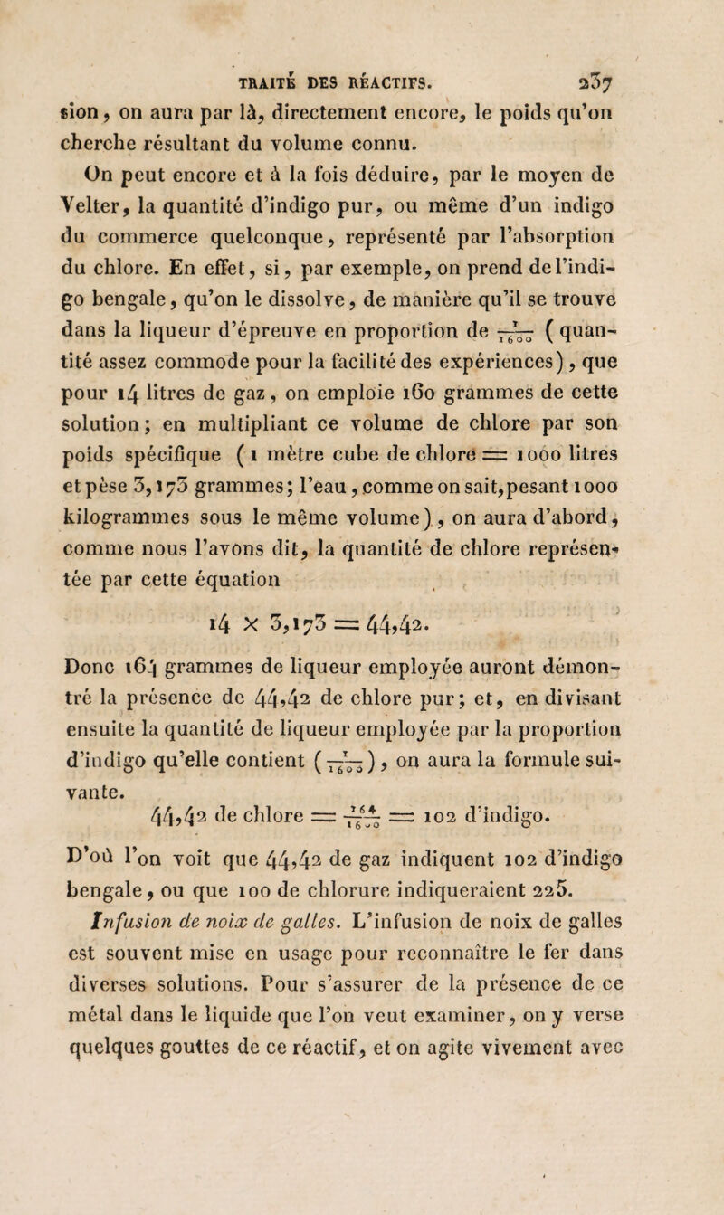 «ion, on aura par là, directement encore, le poids qu’on cherche résultant du volume connu. On peut encore et à la fois déduire, par le moyen de Velter, la quantité d’indigo pur, ou même d’un indigo du commerce quelconque, représenté par l’absorption du chlore. En effet, si, par exemple, on prend de l’indi¬ go bengale, qu’on le dissolve, de manière qu’il se trouve dans la liqueur d’épreuve en proportion de —( quan¬ tité assez commode pour la facilité des expériences), que pour 14 litres de gaz, on emploie 160 grammes de cette solution; en multipliant ce volume de chlore par son poids spécifique ( 1 mètre cube de chlore =: 1000 litres et pèse 3,173 grammes ; l’eau, comme on sait,pesant 1000 kilogrammes sous le même volume), on aura d’abord, comme nous l’avons dit, la quantité de chlore représem* tée par cette équation 14 x 3,170 =: 44j43* Donc 164 grammes de liqueur employée auront démon¬ tré la présence de 44>42 de chlore pur; et, en divisant ensuite la quantité de liqueur employée par la proportion d’indigo qu’elle contient (7/—), on aura la formule sui¬ vante. 44,42 de chlore = rr 102 d’indigo. D’où l’on voit que 44>42 de gaz indiquent 102 d’indigo bengale, ou que 100 de chlorure indiqueraient 225. Infusion de noix de galles. L’infusion de noix de galles est souvent mise en usage pour reconnaître le fer dans diverses solutions. Pour s’assurer de la présence de ce métal dans le liquide que l’on veut examiner, on y verse quelques gouttes de ce réactif, et on agite vivement avec