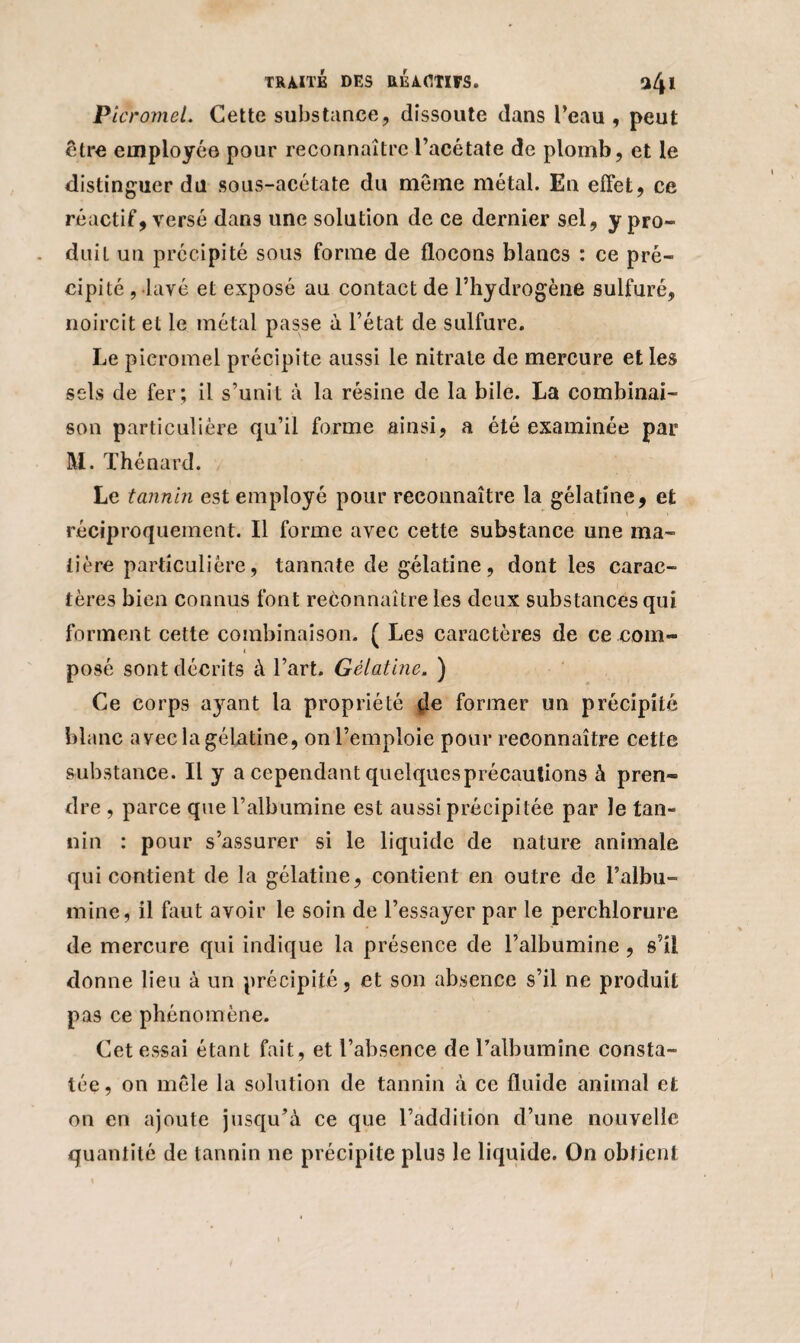 Picromel. Cette substance, dissoute dans l’eau , peut être employée pour reconnaître l’acétate de plomb, et le distinguer du sous-acétate du même métal. En effet, ce réactif, versé dans une solution de ce dernier sel, y pro¬ duit un précipité sous forme de flocons blancs : ce pré¬ cipité , lavé et exposé au contact de l’hydrogène sulfuré, noircit et le métal passe à l’état de sulfure. Le picromel précipite aussi le nitrate de mercure et les sels de fer; il s’unit à la résine de la bile. La combinai¬ son particulière qu’il forme ainsi, a été examinée par M. Thénard. Le tannin est employé pour reconnaître la gélatine, et réciproquement. Il forme avec cette substance une ma¬ tière particulière, tannate de gélatine, dont les carac¬ tères bien connus font reconnaître les deux substances qui forment cette combinaison. ( Les caractères de ce com- posé sont décrits à l’art. Gélatine. ) Ce corps a}rant la propriété $e former un précipité blanc avec la gélatine, on l’emploie pour reconnaître cette substance. Il y a cependant quelquesprécautions à pren¬ dre , parce que l’albumine est aussi précipitée par le tan¬ nin : pour s’assurer si le liquide de nature animale qui contient de la gélatine, contient en outre de l’albu¬ mine, il faut avoir le soin de l’essayer par le perchlorure de mercure qui indique la présence de l’albumine , s’il donne lieu à un précipité, et son absence s’il ne produit pas ce phénomène. Cet essai étant fait, et l’absence de l’albumine consta¬ tée , on mêle la solution de tannin à ce fluide animal et on en ajoute jusqu’à ce que l’addition d’une nouvelle quantité de tannin ne précipite plus le liquide. On obtient