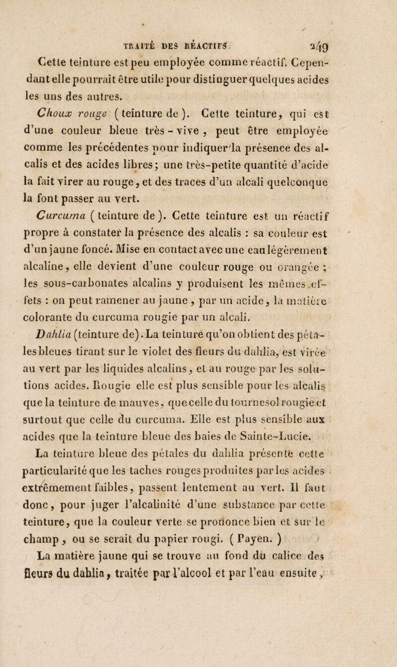 Cette teinture est peu employée comme réactif. Cepen¬ dant elle pourrait être utile pour distinguer quelques acides les uns des autres. Choux rouge ( teinture de ). Celte teinture, qui est d’une couleur bleue très - vive , peut être employée comme les précédentes pour hidiquer'la présence des al¬ calis et des acides libres; une très-petite quantité d’acide la faitvirer au rouge,et des traces d’un alcali quelconque la font passer au vert. Curcuma (teinture de). Cette teinture est un réactif propre à constater la présence des alcalis : sa couleur est d’un jaune foncé. Mise en contact avec une eau légèrement alcaline, elle devient d’une couleur rouge ou orangée; les sous-carbonates alcalins y produisent les mêmes ef¬ fets : on peut ramener au jaune , par un acide, la matière colorante du curcuma rougie par un alcali. Dahlia (teinture de). La teinture qu’on obtient des péta¬ les bleues tirant sur le violet des fleurs du dahlia, est virée au vert par les liquides alcalins, et au rouge par les solu¬ tions acides, bougie elle est plus sensible pour les alcalis que la teinture de mauves, quecelle du tournesol rougie et surtout que celle du curcuma. Elle est plus sensible aux acides que la teinture bleue des baies de Sainte-Lucie. La teinture bleue des pétales du dahlia présente cette particularité que les taches rouges produites parles acides extrêmement faibles, passent lentement au vert. Il faut donc, pour juger l’alcalinité d’une substance par cette teinture, que la couleur verte se prononce bien et sur le champ , ou se serait du papier rougi. ( Payen. ) La matière jaune qui se trouve au fond du calice des fleurs du dahlia, traitée par l’alcool et par l’eau ensuite,