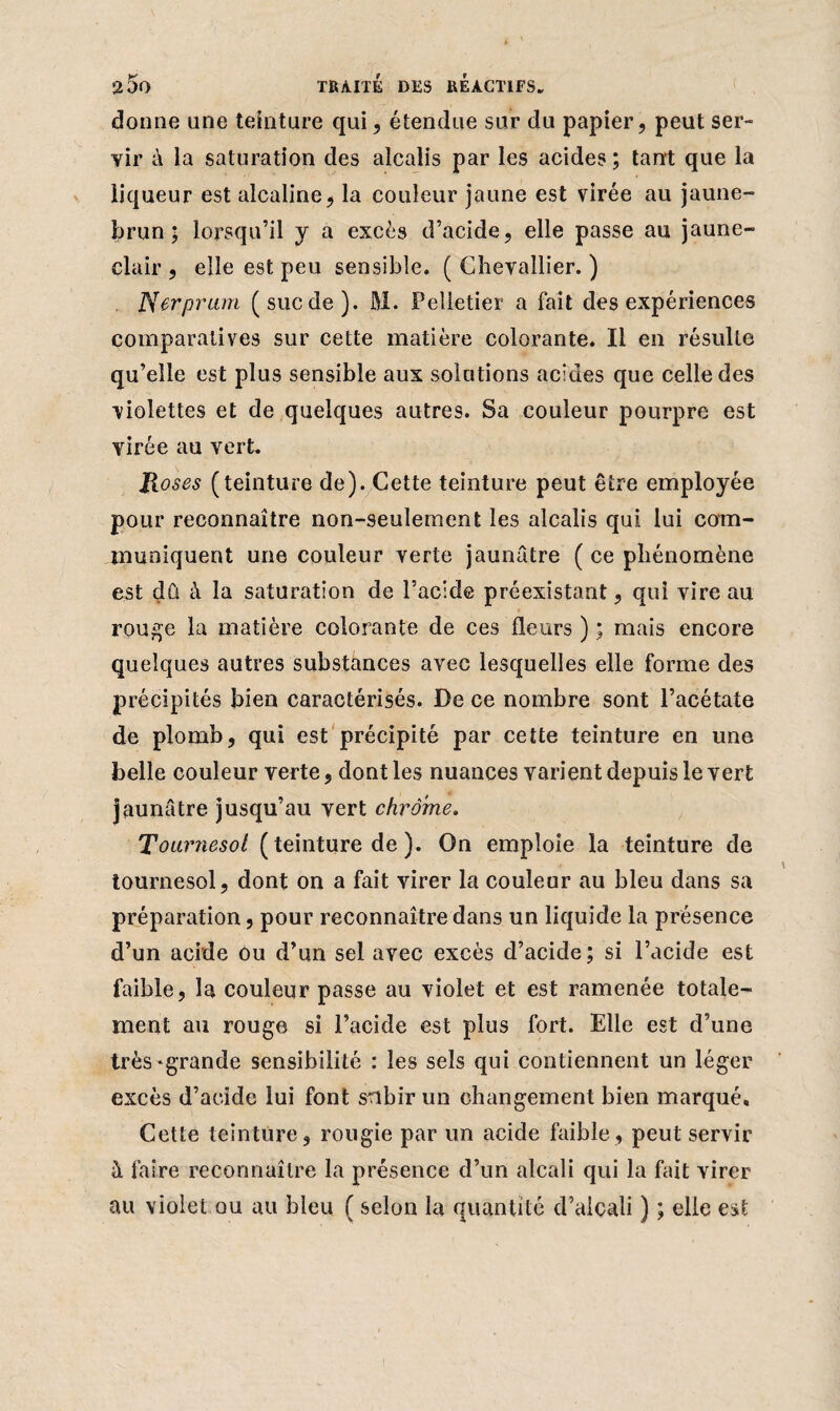 donne une teinture qui, étendue sur du papier, peut ser¬ vir à la saturation des alcalis par les acides; tant que la liqueur est alcaline, la couleur jaune est virée au jaune- brun ; lorsqu’il y a excès d’acide, elle passe au jaune- clair , elle est peu sensible. ( Chevallier. ) Nerpram (suc de). M. Pelletier a fait des expériences comparatives sur cette matière colorante. Il en résulte qu’elle est plus sensible aux solutions acides que celle des violettes et de quelques autres. Sa couleur pourpre est virée au vert. R oses (teinture de). Cette teinture peut être employée pour reconnaître non-seulement les alcalis qui lui com¬ muniquent une couleur verte jaunâtre ( ce phénomène est dû à la saturation de l’acide préexistant, qui vire au rouge la matière colorante de ces fleurs ) ; mais encore quelques autres substances avec lesquelles elle forme des précipités bien caractérisés. De ce nombre sont l’acétate de plomb, qui est précipité par cette teinture en une belle couleur verte, dont les nuances varient depuis le vert jaunâtre jusqu’au vert chrome. Tournesol ( teinture de ). On emploie la teinture de tournesol, dont on a fait virer la couleur au bleu dans sa préparation, pour reconnaître dans un liquide la présence d’un acide ou d’un sel avec excès d’acide; si l’acide est faible, la couleur passe au violet et est ramenée totale¬ ment au rouge si l’acide est plus fort. Elle est d’une très-grande sensibilité : les sels qui contiennent un léger excès d’acide lui font subir un changement bien marqué. Cette teinture, rougie par un acide faible, peut servir à faire reconnaître la présence d’un alcali qui la fait virer au violet ou au bleu ( selon la quantité d’alcali ) ; elle est
